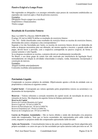 Contabilidade Geral
Passivo Exigível a Longo Prazo

São registradas as obrigações e os encargos estimados cujos prazos de vencimento estabelecidos ou
esperados são vencíveis após o final do próximo exercício.
Exemplos:
Obrigações fiscais a pagar (ou a recolher)
Empréstimos e financiamentos
Títulos a pagar


Resultado de Exercícios Futuros

Base: Lei 6404/76 e Decreto 3000/99 (RIR 99).
O artigo 181 da Lei 6404/76 define os resultados de exercícios futuros:
“Art. 181 - Serão classificadas como resultados de exercício futuro as receitas de exercícios futuros,
diminuídas dos custos e despesas a elas correspondentes.”
Segundo a Lei das Sociedades por Ações, as receitas de exercícios futuros devem ser deduzidas de
todas as despesas necessárias para sua obtenção, até mesmo aquelas a incorrer, e quando ainda não
pagas, deverá haver a provisão, com a respectiva contrapartida no passivo exigível, de forma a
constar somente o valor líquido.
Se as despesas excederem as receitas, o prejuízo deverá ser imediatamente reconhecido.
No Brasil, o uso deste grupo de contas tem sido motivado por interferência da legislação fiscal,
nomeadamente em relação às atividades relacionadas à compra, venda, loteamento, incorporação e
construção de imóveis.
Exemplos:
Aluguel recebido antecipadamente
Comissões recebidas antecipadamente




Patrimônio Líquido
Compreende os recursos próprios da entidade. Objetivamente aponta a dívida da entidade com os
proprietários e relaciona as seguintes contas:

Capital Social – Corresponde aos valores aportados pelos proprietários (sócios ou acionistas) e os
decorrentes de incorporações.

Reservas – Valores referentes a correção monetária do capital social, de reavaliação de ativos ou
retenções de lucros. São dispostas da seguinte forma no balanço patrimonial:
Reservas de Capital
Reserva de Correção Monetária do Capital
Reserva Legal (art. 193 da Lei 6404/76)
Reserva de Reavaliação (art. 182 da Lei 6404/76)
Reservas Estatutárias (art. 194 da Lei 6404/76)
Reservas de Contigências (art. 195 da Lei 6404/76)

Lucros ou Prejuízos Acumulados – São os lucros obtidos e ainda não destinados e/ou prejuízos
ainda não compensados. Note que os lucros acumulados são representados pelo saldo credor da
conta, enquanto os prejuízos ainda não compensados apresentarão saldo devedor.

Ações em Tesouraria – Conceitualmente trata-se das ações da companhia que forem adquiridas pela
própria sociedade e os casos em que a lei das sociedades por ações autoriza estão previstos no art. 30

    Prof. José Daniel Tavares         Contabilidade Geral                            Página 22 de 34
 