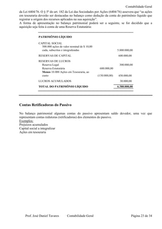 Contabilidade Geral
da Lei 6404/76. O § 5º do art. 182 da Lei das Sociedades por Ações (6404/76) assevera que “as ações
em tesouraria deverão ser destacadas no balanço como dedução da conta do patrimônio líquido que
registrar a origem dos recursos aplicados na sua aquisição”.
A forma de apresentação no balanço patrimonial poderá ser a seguinte, se for decidido que a
aquisição seja feita à conta de uma Reserva Estatutária:


              PATRIMÔNIO LÍQUIDO

              CAPITAL SOCIAL
                500.000 ações de valor nominal de $ 10,00
                cada, subscritas e integralizadas                          5.000.000,00
              RESERVAS DE CAPITAL                                          600.000,00
              RESERVAS DE LUCROS
                Reserva Legal                                               300.000,00
                Reserva Estatutária                          600.000,00
                Menos 10.000 Ações em Tesouraria, ao
                custo                                       (150.000,00)   450.000,00
              LUCROS ACUMULADOS                                              30.000,00
              TOTAL DO PATRIMÔNIO LÍQUIDO                                  6.380.000,00




Contas Retificadoras do Passivo

No balanço patrimonial algumas contas do passivo apresentam saldo devedor, uma vez que
representam contas redutoras (retificadoras) dos elementos do passivo.
Exemplos:
Prejuízos acumulados
Capital social a integralizar
Ações em tesouraria




    Prof. José Daniel Tavares       Contabilidade Geral                              Página 23 de 34
 