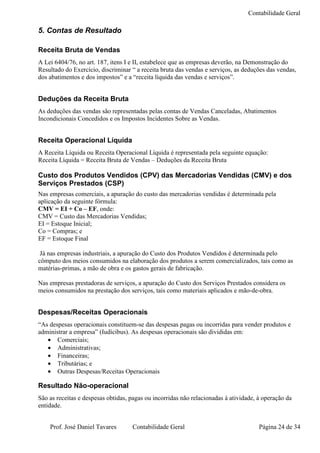 Contabilidade Geral

5. Contas de Resultado

Receita Bruta de Vendas
A Lei 6404/76, no art. 187, itens I e II, estabelece que as empresas deverão, na Demonstração do
Resultado do Exercício, discriminar “ a receita bruta das vendas e serviços, as deduções das vendas,
dos abatimentos e dos impostos” e a “receita líquida das vendas e serviços”.


Deduções da Receita Bruta
As deduções das vendas são representadas pelas contas de Vendas Canceladas, Abatimentos
Incondicionais Concedidos e os Impostos Incidentes Sobre as Vendas.


Receita Operacional Líquida
A Receita Líquida ou Receita Operacional Líquida é representada pela seguinte equação:
Receita Líquida = Receita Bruta de Vendas – Deduções da Receita Bruta

Custo dos Produtos Vendidos (CPV) das Mercadorias Vendidas (CMV) e dos
Serviços Prestados (CSP)
Nas empresas comerciais, a apuração do custo das mercadorias vendidas é determinada pela
aplicação da seguinte fórmula:
CMV = EI + Co – EF, onde:
CMV = Custo das Mercadorias Vendidas;
EI = Estoque Inicial;
Co = Compras; e
EF = Estoque Final

 Já nas empresas industriais, a apuração do Custo dos Produtos Vendidos é determinada pelo
cômputo dos meios consumidos na elaboração dos produtos a serem comercializados, tais como as
matérias-primas, a mão de obra e os gastos gerais de fabricação.

Nas empresas prestadoras de serviços, a apuração do Custo dos Serviços Prestados considera os
meios consumidos na prestação dos serviços, tais como materiais aplicados e mão-de-obra.


Despesas/Receitas Operacionais
“As despesas operacionais constituem-se das despesas pagas ou incorridas para vender produtos e
administrar a empresa” (Iudícibus). As despesas operacionais são divididas em:
   • Comerciais;
   • Administrativas;
   • Financeiras;
   • Tributárias; e
   • Outras Despesas/Receitas Operacionais

Resultado Não-operacional
São as receitas e despesas obtidas, pagas ou incorridas não relacionadas à atividade, à operação da
entidade.


    Prof. José Daniel Tavares       Contabilidade Geral                               Página 24 de 34
 
