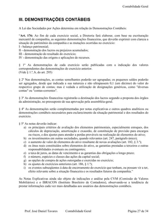 Contabilidade Geral



III. DEMONSTRAÇÕES CONTÁBEIS
A Lei das Sociedades por Ações determina em relação às Demonstrações Contábeis:

“Art. 176: Ao fim de cada exercício social, a Diretoria fará elaborar, com base na escrituração
mercantil de companhia, as seguintes demonstrações financeiras, que deverão exprimir com clareza a
situação do patrimônio da companhia e as mutações ocorridas no exercício:
I - balanço patrimonial;
II - demonstração dos lucros ou prejuízos acumulados;
III - demonstração do resultado do exercício;
IV - demonstração das origens e aplicações de recursos.

§ 1º As demonstrações de cada exercício serão publicadas com a indicação dos valores
correspondentes das demonstrações do exercício anterior.
(Vide § 1.º, b, do art. 295)

§ 2º Nas demonstrações, as contas semelhantes poderão ser agrupadas; os pequenos saldos poderão
ser agregados, desde que indicada a sua natureza e não ultrapassem 0,1 (um décimo) do valor do
respectivo grupo de contas; mas é vedada a utilização de designações genéricas, como "diversas
contas" ou "contas-correntes".

§ 3º As demonstrações financeiras registrarão a destinação dos lucros segundo a proposta dos órgãos
da administração, no pressuposto de sua aprovação pela assembléia-geral.

§ 4º As demonstrações serão complementadas por notas explicativas e outros quadros analíticos ou
demonstrações contábeis necessários para esclarecimento da situação patrimonial e dos resultados do
exercício.

§ 5º As notas deverão indicar:
    a) os principais critérios de avaliação dos elementos patrimoniais, especialmente estoques, dos
       cálculos de depreciação, amortização e exaustão, de constituição de provisão para encargos
       ou riscos, e dos ajustes para atender a perdas prováveis na realização de elementos do ativo;
    b) os investimentos em outras sociedades, quando relevantes (art. 247, parágrafo único);
    c) o aumento de valor de elementos do ativo resultante de novas avaliações (art. 182, § 3.º);
    d) os ônus reais constituídos sobre elementos do ativo, as garantias prestadas a terceiros e outras
       responsabilidades eventuais ou contingentes;
    e) a taxa de juros, as datas de vencimento e as garantias das obrigações a longo prazo;
    f) o número, espécies e classes das ações da capital social;
    g) as opções de compra de ações outorgadas e exercidas no exercício;
    h) os ajustes de exercícios anteriores (art. 186, § 1.º);
    i) os eventos subseqüentes à data de encerramento do exercício que tenham, ou possam vir a ter,
       efeito relevante sobre a situação financeira e os resultados futuros da companhia.”

As Notas Explicativas ainda são objeto de indicações e análise pela CVM (Comissão de Valores
Mobiliários) e o IBRACON (Instituto Brasileiro de Contadores), observando-se a tendência de
prestar informações cada vez mais detalhadas aos usuários das demonstrações contábeis.




    Prof. José Daniel Tavares        Contabilidade Geral                              Página 27 de 34
 