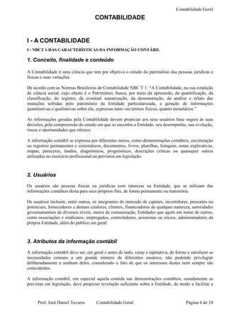 Contabilidade Geral
                                     CONTABILIDADE


I - A CONTABILIDADE
I - NBCT 1-DAS CARACTERÍSTICAS DA INFORMAÇÃO CONTÁBIL

1. Conceito, finalidade e conteúdo

A Contabilidade é uma ciência que tem por objetivo o estudo do patrimônio das pessoas jurídicas e
físicas e suas variações.

De acordo com as Normas Brasileiras de Contabilidade NBC T 1: “A Contabilidade, na sua condição
de ciência social, cujo objeto é o Patrimônio, busca, por meio da apreensão, da quantificação, da
classificação, do registro, da eventual sumarização, da demonstração, da análise e relato das
mutações sofridas pelo patrimônio da Entidade particularizada, a geração de informações
quantitativas e qualitativas sobre ela, expressas tanto em termos físicos, quanto monetários.”

As informações geradas pela Contabilidade devem propiciar aos seus usuários base segura às suas
decisões, pela compreensão do estado em que se encontra a Entidade, seu desempenho, sua evolução,
riscos e oportunidades que oferece.

A informação contábil se expressa por diferentes meios, como demonstrações contábeis, escrituração
ou registros permanentes e sistemáticos, documentos, livros, planilhas, listagens, notas explicativas,
mapas, pareceres, laudos, diagnósticos, prognósticos, descrições críticas ou quaisquer outros
utilizados no exercício profissional ou previstos em legislação.



2. Usuários
Os usuários são pessoas físicas ou jurídicas com interesse na Entidade, que se utilizam das
informações contábeis desta para seus próprios fins, de forma permanente ou transitória.

Os usuários incluem, entre outros, os integrantes do mercado de capitais, investidores, presentes ou
potenciais, fornecedores e demais credores, clientes, financiadores de qualquer natureza, autoridades
governamentais de diversos níveis, meios de comunicação, Entidades que agem em nome de outros,
como associações e sindicatos, empregados, controladores, acionistas ou sócios, administradores da
própria Entidade, além do público em geral.



3. Atributos da informação contábil
A informação contábil deve ser, em geral e antes de tudo, veraz e eqüitativa, de forma a satisfazer as
necessidades comuns a um grande número de diferentes usuários, não podendo privilegiar
deliberadamente a nenhum deles, considerado o fato de que os interesses destes nem sempre são
coincidentes.

A informação contábil, em especial aquela contida nas demonstrações contábeis, notadamente as
previstas em legislação, deve propiciar revelação suficiente sobre a Entidade, de modo a facilitar a



     Prof. José Daniel Tavares       Contabilidade Geral                               Página 4 de 34
 
