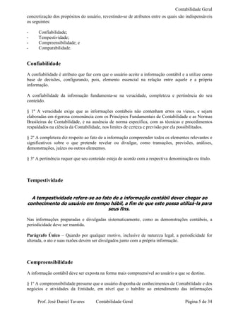 Contabilidade Geral
concretização dos propósitos do usuário, revestindo-se de atributos entre os quais são indispensáveis
os seguintes:

-     Confiabilidade;
-     Tempestividade;
-     Compreensibilidade; e
-     Comparabilidade.


Confiabilidade
A confiabilidade é atributo que faz com que o usuário aceite a informação contábil e a utilize como
base de decisões, configurando, pois, elemento essencial na relação entre aquele e a própria
informação.

A confiabilidade da informação fundamenta-se na veracidade, completeza e pertinência do seu
conteúdo.

§ 1º A veracidade exige que as informações contábeis não contenham erros ou vieses, e sejam
elaboradas em rigorosa consonância com os Princípios Fundamentais de Contabilidade e as Normas
Brasileiras de Contabilidade, e na ausência de norma específica, com as técnicas e procedimentos
respaldados na ciência da Contabilidade, nos limites de certeza e previsão por ela possibilitados.

§ 2º A completeza diz respeito ao fato de a informação compreender todos os elementos relevantes e
significativos sobre o que pretende revelar ou divulgar, como transações, previsões, análises,
demonstrações, juízes ou outros elementos.

§ 3º A pertinência requer que seu conteúdo esteja de acordo com a respectiva denominação ou título.



Tempestividade


  A tempestividade refere-se ao fato de a informação contábil dever chegar ao
conhecimento do usuário em tempo hábil, a fim de que este possa utilizá-la para
                                   seus fins.

Nas informações preparadas e divulgadas sistematicamente, como as demonstrações contábeis, a
periodicidade deve ser mantida.

Parágrafo Único – Quando por qualquer motivo, inclusive de natureza legal, a periodicidade for
alterada, o ato e suas razões devem ser divulgados junto com a própria informação.



Compreensibilidade
A informação contábil deve ser exposta na forma mais compreensível ao usuário a que se destine.

§ 1º A compreensibilidade presume que o usuário disponha de conhecimentos de Contabilidade e dos
negócios e atividades da Entidade, em nível que o habilite ao entendimento das informações

     Prof. José Daniel Tavares       Contabilidade Geral                              Página 5 de 34
 