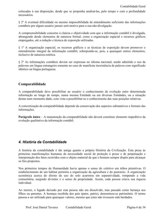Contabilidade Geral
colocadas à sua disposição, desde que se proponha analisá-las, pelo tempo e com a profundidade
necessários.

§ 2º A eventual dificuldade ou mesmo impossibilidade de entendimento suficiente das informações
contábeis por algum usuário jamais será motivo para a sua não-divulgação.

A compreensibilidade concerne à clareza e objetividade com que a informação contábil é divulgada,
abrangendo desde elementos de natureza formal, como a organização espacial e recursos gráficos
empregados, até a redação e técnica de exposição utilizadas.

§ 1º A organização espacial, os recursos gráficos e as técnicas de exposição devem promover o
entendimento integral da informação contábil, sobrepondo-se, pois, a quaisquer outros elementos,
inclusive de natureza estética.

§ 2º As informações contábeis devem ser expressas no idioma nacional, sendo admitido o uso de
palavras em língua estrangeira somente no caso de manifesta inexistência de palavra com significado
idêntico na língua portuguesa.



Comparabilidade
A comparabilidade deve possibilitar ao usuário o conhecimento da evolução entre determinada
informação ao longo do tempo, numa mesma Entidade ou em diversas Entidades, ou a situação
destas num momento dado, com vista a possibilitar-se o conhecimento das suas posições relativas.

A concretização da comparabilidade depende da conservação dos aspectos substantivos e formais das
informações.

Parágrafo único – A manutenção da comparabilidade não deverá constituir elemento impeditivo da
evolução qualitativa da informação contábil.




4. História da Contabilidade

A história da contabilidade é tão antiga quanto a própria História da Civilização. Esta presa às
primeiras manifestações humanas da necessidade social de proteção à posse e de perpetuação e
interpretação dos fatos ocorridos com o objeto material de que o homem sempre dispôs para alcançar
os fins propostos.

Nos primeiros tempos da Humanidade havia apenas o senso do coletivo em tribos primitivas. O
estabelecimento de um habitat permitiu a organização da agricultura e do pastoreio. A organização
econômica acerca do direito do uso do solo acarretou em separatividade, rompendo a vida
comunitária, surgindo divisões e o senso de propriedade. Assim, cada pessoa criava sua riqueza
individual.

Ao morrer, o legado deixado por esta pessoa não era dissolvido, mas passado como herança aos
filhos ou parentes. A herança recebida dos pais (pater, patris), denominou-se patrimônio. O termo
passou a ser utilizado para quaisquer valores, mesmo que estes não tivessem sido herdados.


     Prof. José Daniel Tavares      Contabilidade Geral                             Página 6 de 34
 