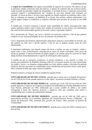 Contabilidade Geral
A origem da Contabilidade está ligada a necessidade de registros do comércio. Há indícios de que
as primeiras cidades comerciais eram dos fenícios. A prática do comércio não era exclusiva destes,
sendo exercida nas principais cidades da Antiguidade. A atividade de troca e venda dos comerciantes
semíticos requeria o acompanhamento das variações de seus bens quando cada transação era
efetuada. As trocas de bens e serviços eram seguidas de simples registros ou relatórios sobre o fato.
Mas as cobranças de impostos, na Babilônia já se faziam com escritas, embora rudimentares. Um
escriba egípcio chegou a contabilizar os negócios efetuados pelo governo de seu país no ano 2000
a.C.

À medida que o homem começava a possuir maior quantidade de valores, preocupava-lhe saber
quanto poderiam render e qual a forma mais simples de aumentar as suas posses; tais informações
não eram de fácil memorização quando já em maior volume, requerendo registros.

Foi o pensamento do "futuro" que levou o homem aos primeiros registros a fim de que pudesse
conhecer as suas reais possibilidades de uso, de consumo, de produção etc.

Com o surgimento das primeiras administrações particulares aparecia a necessidade de controle, que
não poderia ser feito sem o devido registro, a fim de que se pudesse prestar conta da coisa
administrada.

É importante lembrarmos que naquele tempo não havia o crédito, ou seja, as compras, vendas e
trocas eram à vista. Posteriormente, empregavam-se ramos de árvore assinalados como prova de
dívida ou quitação. O desenvolvimento do papiro (papel) e do cálamo (pena de escrever) no Egito
antigo facilitou extraordinariamente o registro de informações sobre negócios.

A medida em que as operações econômicas se tornam complexas, o seu controle se refina. As
escritas governamentais da República Romana (200 a.C.) já traziam receitas de caixa classificadas
em rendas e lucros, e as despesas compreendidas nos itens salários, perdas e diversões.No período
medieval, diversas inovações na contabilidade foram introduzidas por governos locais e pela igreja.
Mas é somente na Itália que surge o termo Contabilitá.

Podemos resumir a evolução da ciência contábil da seguinte forma:

CONTABILIDADE DO MUNDO ANTIGO - período que se inicia com a civilização do homem e
vai até 1202 da Era Cristã, quando apareceu o Liber Abaci , da autoria Leonardo Fibonaci, o Pisano.

CONTABILIDADE DO MUNDO MEDIEVAL - período que vai de 1202 da Era Cristã até 1494,
quando apareceu o Tratactus de Computis et Scripturis (Contabilidade por Partidas Dobradas) de Frei
Luca Paciolo, publicado em 1494, enfatizando que à teoria contábil do débito e do crédito
corresponde à teoria dos números positivos e negativos, obra que contribuiu para inserir a
contabilidade entre os ramos do conhecimento humano.

CONTABILIDADE DO MUNDO MODERNO - período que vai de 1494 até 1840, com o
aparecimento da Obra "La Contabilità Applicatta alle Amministrazioni Private e Pubbliche" , da
autoria de Franscesco Villa, premiada pelo governo da Áustria. Obra marcante na história da
Contabilidade.

CONTABILIDADE DO MUNDO CIENTÍFICO - período que se inicia em 1840 e continua até os
dias de hoje.




     Prof. José Daniel Tavares       Contabilidade Geral                              Página 7 de 34
 