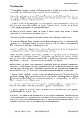 Contabilidade Geral
Período Antigo

A Contabilidade empírica, praticada pelo homem primitivo, já tinha como objeto, o Patrimônio,
representado pelos rebanhos e outros bens nos seus aspectos quantitativos.

Os primeiros registros processaram-se de forma rudimentar, na memória do homem. Como este é um
ser pensante, inteligente, logo encontrou formas mais eficientes de processar os seus registros,
utilizando gravações e outros métodos alternativos.

O inventário exercia um importante papel, pois a contagem era o método adotado para o controle dos
bens, que eram classificados segundo sua natureza: rebanhos, metais, escravos, etc. A palavra
"Conta" designa o agrupamento de itens da mesma espécie.

As primeiras escritas contábeis datam do término da Era da Pedra Polida, quando o homem
conseguiu fazer os seus primeiros desenhos e gravações.

Os primeiros controles eram estabelecidos pelos templos, o que perdurou por vários séculos.

Os suméricos-babilónios, assim como os assírios, faziam os seus registros em peças de argila,
retangulares ou ovais, ficando famosas as pequenas tábuas de Uruk, que mediam aproximadamente
2,5 a 4,5 centímetros, tendo faces ligeiramente convexas.

Os registros combinavam o figurativo com o numérico. Gravava-se a cara do animal cuja existência
se queria controlar e o numero correspondente às cabeças existentes.

Embora rudimentar, o registro, em sua forma, assemelhava-se ao que hoje se processa. O nome da
conta, "Matrizes" , por exemplo, substituiu a figura gravada, enquanto o aspecto numérico se tornou
mais qualificado, com o acréscimo do valor monetário ao quantitativo. Esta evolução permitiu que,
paralelamente à "Aplicação", se pudesse demonstrar, também, a sua "Origem" .

Na cidade de Ur, na Caldéia, onde viveu Abraão, personagem bíblico que aparece no livro Gênesis,
encontram-se, em escavações, importantes documentos contábeis: tabela de escrita cuneiforme, onde
estão registradas contas referentes á mão-de-obra e materiais, ou seja, Custos Diretos. Isto significa
que, há 5.000 anos antes de Cristo, o homem já considerava fundamental apurar os seus custos.

O Sistema Contábil é dinâmico e evoluiu com a duplicação de documentos e "Selos de Sigilo". Os
registros se tornaram diários e, posteriormente, foram sintetizados em papiros ou tábuas, no final de
determinados períodos. Sofreram nova sintetização, agrupando-se vários períodos, o que lembra o
diário, o balancete mensal e o balanço anual.

Já se estabelecia o confronto entre variações positivas e negativas, aplicando-se, empiricamente, o
Princípio da Competência. Reconhecia-se a receita, a qual era confrontada com a despesa.

Os egípcios legaram um riquíssimo acervo aos historiadores da Contabilidade, e seus registros
remontam a 6.000 anos antes de Cristo.

A escrita no Egito era fiscalizada pelo Fisco Real, o que tornava os escriturários zelosos e sérios em
sua profissão. O inventário revestia-se de tal importância, que a contagem do boi, divindade adorada
pelos egípcios, marcava o inicio do calendário adotado. Inscreviam-se bens móveis e imóveis, e já se
estabeleciam, de forma primitiva, controles administrativos e financeiros.




     Prof. José Daniel Tavares       Contabilidade Geral                               Página 8 de 34
 