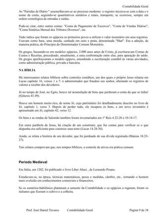 Contabilidade Geral
As "Partidas de Diário " assemelhavam-se ao processo moderno: o registro iniciava-se com a data e o
nome da conta, seguindo-se quantitativos unitários e totais, transporte, se ocorresse, sempre em
ordem cronológica de entradas e saídas.

Pode-se citar, entre outras contas: "Conta de Pagamento de Escravos", "Conta de Vendas Diárias",
"Conta Sintética Mensal dos Tributos Diversos", etc.

Tudo indica que foram os egípcios os primeiros povos a utilizar o valor monetário em seus registros.
Usavam como base, uma moeda, cunhada em ouro e prata, denominada "Shat". Era a adoção, de
maneira prática, do Princípio do Denominador Comum Monetário.

Os gregos, baseando-se em modelos egípcios, 2.000 anos antes de Cristo, já escrituravam Contas de
Custos e Receitas, procedendo, anualmente, a uma confrontação entre elas, para apuração do saldo.
Os gregos aperfeiçoaram o modelo egípcio, estendendo a escrituração contábil às várias atividades,
como administração pública, privada e bancária.

NA BÍBLIA

Há interessantes relatos bíblicos sobre controles contábeis, um dos quais o próprio Jesus relatou em
Lucas capítulo 16, versos 1 a 7: o administrador que fraudou seu senhor, alterando os registros de
valores a receber dos devedores.

Já no tempo de José, no Egito, houve tal acumulação de bens que perderam a conta do que se tinha!
(Gênesis 41.49).

Houve um homem muito rico, de nome Jó, cujo patrimônio foi detalhadamente descrito no livro de
Jó, capítulo 1, verso 3. Depois de perder tudo, ele recupera os bens, e um novo inventário é
apresentado em Jó, capítulo 42, verso 12.

Os bens e as rendas de Salomão também foram inventariados em 1º Reis 4.22-26 e 10.14-17.

Em outra parábola de Jesus, há citação de um construtor, que faz contas para verificar se o que
dispunha era suficiente para construir uma torre (Lucas 14.28-30).

Ainda, se relata a história de um devedor, que foi perdoado de sua dívida registrada (Mateus 18.23-
27).

Tais relatos comprovam que, nos tempos bíblicos, o controle de ativos era prática comum.



Período Medieval

Em Itália, em 1202, foi publicado o livro Liber Abaci , de Leonardo Pisano.

Estudavam-se, na época, técnicas matemáticas, pesos e medidas, câmbio, etc., tornando o homem
mais evoluído em conhecimentos comerciais e financeiros.

Se os sumérios-babilônios plantaram a semente da Contabilidade e os egípcios a regaram, foram os
italianos que fizeram o cultivo e a colheita.




     Prof. José Daniel Tavares       Contabilidade Geral                             Página 9 de 34
 