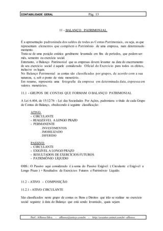 CONTABILIDADE GERAL Pág. 13
11 - BALANÇO PATRIMONIAL
É a apresentação padronizada dos saldos de todas as Contas Patrimoniais, ou seja, as que
representam elementos que compõem o Patrimônio de uma empresa, num determinado
momento.
Trata-se de uma posição estática geralmente levantada em fins de períodos, que podem ser:
mês, semestre ou exercício social.
Entretanto, o Balanço Patrimonial que as empresas devem levantar na data do encerramento
de seu exercício social é aquele considerado Oficial do Exercício para todos os efeitos,
inclusive os legais.
No Balanço Patrimonial as contas são classificadas por grupos, de acordo com a sua
natureza, e, sob o ponto de vista monetário.
Em resumo, representa uma fotografia da empresa em determinada data, expressa em
valores monetários.
11.1 - GRUPOS DE CONTAS QUE FORMAM O BALANÇO PATRIMONIAL
A Lei 6.404, de 15/12/76 - Lei das Sociedades Por Ações, padronizou o título de cada Grupo
de Contas do Balanço, obedecendo à seguinte classificação:
ATIVO
- CIRCULANTE
- REALIZÁVEL A LONGO PRAZO
- PERMANENTE
. INVESTIMENTOS
. IMOBILIZADO
. DIFERIDO
PASSIVO
- CIRCULANTE
- EXIGÍVEL A LONGO PRAZO
- RESULTADOS DE EXERCÍCIOS FUTUROS
- PATRIMÔNIO LÍQUIDO
OBS.: O Passivo aqui considerado é a soma do Passivo Exigível ( Circulante e Exigível a
Longo Prazo ) + Resultados de Exercícios Futuros e Patrimônio Líquido.
11.2 - ATIVO - COMPOSIÇÃO
11.2.1 - ATIVO CIRCULANTE
São classificados neste grupo de contas os Bens e Direitos que irão se realizar no exercício
social seguinte à data do Balanço que está sendo levantado, quais sejam:
Prof.: Affonso Silva - affonso@unisys.com.br - http://usuarios.uninet.com.br/~affonso
 