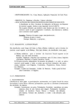 CONTABILIDADE GERAL Pág. 14
- DISPONIBILIDADES: Ex.: Caixa, Bancos, Aplicações Financeiras de Curto Prazo.
- DIREITOS: Ex.: Duplicatas a Receber , Valores a Receber.
- APLICAÇÕES DE RECURSOS EM DESPESAS DO EXERCÍCIO SEGUINTE:
A classificação no Ativo Circulante de Aplicações de Recursos em Despesas
do exercício seguinte obedece a uma imposição da Lei 6.404/76.
São os gastos efetuados que atendem a uma despesa que não é só relativa ao
exercício social no qual o pagamento é realizado, mas relaciona-se, também,
com o exercício social seguinte.
Exemplos: Despesas de seguros pagas antecipadamente;
Despesas de juros a vencer;
Encargos financeiros a apropriar.
11.2.2 - REALIZÁVEL A LONGO PRAZO
São classificados neste Grupo de Contas os Bens e Direitos realizáveis após o término do
exercício social seguinte ao do Balanço. Dois tipos distintos são classificados neste grupo:
a) Direitos realizáveis após o término do Exercício Social seguinte ao do
Balanço que está sendo levantado.
Exemplos: Duplicatas a Receber com vencimento após 12 ( doze ) meses, Impostos
a Recuperar, Depósitos e Cauções, Incentivos Fiscais;
b) Obrigatoriamente, independente do momento da realização ( se curto ou após o
exercício social seguinte ), todas as contas que envolvam transações não opera-
cionais, realizadas com Coligadas, Controladas, Proprietários, Sócios, Acionis-
tas e Diretores;
Exemplos: Crédito de Controladas, Crédito de Diretores, Venda a prazo de bens
entre Controladas e Coligadas.
11.2.3 - PERMANENTE
• INVESTIMENTOS
Classificam-se neste grupo as participações permanentes no Capital Social de outras
Sociedades e outros Bens e Direitos permanentes, que não se destinam à manutenção
das atividades da empresa.
Exemplos: Investimentos em ações, Participações Societárias espontâneas em outras
empresas, obras de arte, Imóveis para aluguel, Participações Societárias
oriundas de Incentivos Fiscais, Marcas e Patentes não utilizadas
pela empresa, Terrenos não destinados a venda e não utilizados pela
empresa.
Prof.: Affonso Silva - affonso@unisys.com.br - http://usuarios.uninet.com.br/~affonso
 