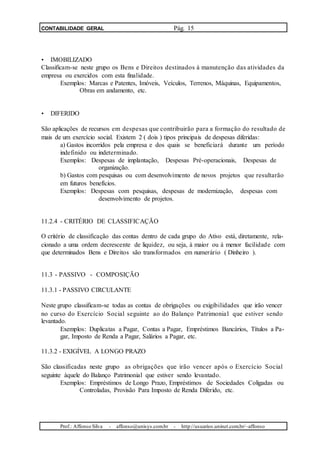 CONTABILIDADE GERAL Pág. 15
• IMOBILIZADO
Classificam-se neste grupo os Bens e Direitos destinados à manutenção das atividades da
empresa ou exercidos com esta finalidade.
Exemplos: Marcas e Patentes, Imóveis, Veículos, Terrenos, Máquinas, Equipamentos,
Obras em andamento, etc.
• DIFERIDO
São aplicações de recursos em despesas que contribuirão para a formação do resultado de
mais de um exercício social. Existem 2 ( dois ) tipos principais de despesas diferidas:
a) Gastos incorridos pela empresa e dos quais se beneficiará durante um período
indefinido ou indeterminado.
Exemplos: Despesas de implantação, Despesas Pré-operacionais, Despesas de
organização.
b) Gastos com pesquisas ou com desenvolvimento de novos projetos que resultarão
em futuros benefícios.
Exemplos: Despesas com pesquisas, despesas de modernização, despesas com
desenvolvimento de projetos.
11.2.4 - CRITÉRIO DE CLASSIFICAÇÃO
O critério de classificação das contas dentro de cada grupo do Ativo está, diretamente, rela-
cionado a uma ordem decrescente de liquidez, ou seja, à maior ou à menor facilidade com
que determinados Bens e Direitos são transformados em numerário ( Dinheiro ).
11.3 - PASSIVO - COMPOSIÇÃO
11.3.1 - PASSIVO CIRCULANTE
Neste grupo classificam-se todas as contas de obrigações ou exigibilidades que irão vencer
no curso do Exercício Social seguinte ao do Balanço Patrimonial que estiver sendo
levantado.
Exemplos: Duplicatas a Pagar, Contas a Pagar, Empréstimos Bancários, Títulos a Pa-
gar, Imposto de Renda a Pagar, Salários a Pagar, etc.
11.3.2 - EXIGÍVEL A LONGO PRAZO
São classificadas neste grupo as obrigações que irão vencer após o Exercício Social
seguinte àquele do Balanço Patrimonial que estiver sendo levantado.
Exemplos: Empréstimos de Longo Prazo, Empréstimos de Sociedades Coligadas ou
Controladas, Provisão Para Imposto de Renda Diferido, etc.
Prof.: Affonso Silva - affonso@unisys.com.br - http://usuarios.uninet.com.br/~affonso
 