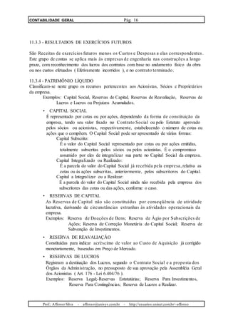 CONTABILIDADE GERAL Pág. 16
11.3.3 - RESULTADOS DE EXERCÍCIOS FUTUROS
São Receitas de exercícios futuros menos os Custos e Despesas a elas correspondentes.
Este grupo de contas se aplica mais às empresas de engenharia nas construções a longo
prazo, com reconhecimento dos lucros dos contratos com base no andamento físico da obra
ou nos custos efetuados ( Efetivamente incorridos ), e no contrato terminado.
11.3.4 - PATRIMÔNIO LÍQUIDO
Classificam-se neste grupo os recursos pertencentes aos Acionistas, Sócios e Proprietários
da empresa.
Exemplos: Capital Social, Reservas de Capital, Reservas de Reavaliação, Reservas de
Lucros e Lucros ou Prejuízos Acumulados.
• CAPITAL SOCIAL
É representado por cotas ou por ações, dependendo da forma de constituição da
empresa, tendo seu valor fixado no Contrato Social ou pelo Estatuto aprovado
pelos sócios ou acionistas, respectivamente, estabelecendo o número de cotas ou
ações que o compõem. O Capital Social pode ser apresentado de várias formas:
Capital Subscrito:
É o valor do Capital Social representado por cotas ou por ações emitidas,
totalmente subscritas pelos sócios ou pelos acionistas. É o compromisso
assumido por eles de integralizar sua parte no Capital Social da empresa.
Capital Integralizado ou Realizado:
É a parcela do valor do Capital Social já recebida pela empresa, relativa as
cotas ou às ações subscritas, anteriormente, pelos subscritores do Capital.
Capital a Integralizar ou a Realizar:
É a parcela do valor do Capital Social ainda não recebida pela empresa dos
subscritores das cotas ou das ações, conforme o caso.
• RESERVAS DE CAPITAL
As Reservas de Capital não são constituídas por conseqüência de atividade
lucrativa, derivando de circunstâncias estranhas às atividades operacionais da
empresa.
Exemplos: Reserva de Doações de Bens; Reserva de Ágio por Subscrições de
Ações; Reserva de Correção Monetária do Capital Social; Reserva de
Subvenção de Investimentos.
• RESERVA DE REAVALIAÇÃO
Constituídas para indicar acréscimo de valor ao Custo de Aquisição já corrigido
monetariamente, baseadas em Preço de Mercado.
• RESERVAS DE LUCROS
Registram a destinação dos Lucros, segundo o Contrato Social e a proposta dos
Órgãos da Administração, no pressuposto de sua aprovação pela Assembléia Geral
dos Acionistas ( Art. 176 - Lei 6.404/76 ).
Exemplos: Reserva Legal;-Reservas Estatutárias; Reserva Para Investimentos,
Reserva Para Contingências; Reserva de Lucros a Realizar.
Prof.: Affonso Silva - affonso@unisys.com.br - http://usuarios.uninet.com.br/~affonso
 