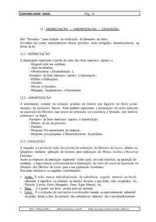 CONTABILIDADE GERAL Pág. 18
12 - DEPRECIAÇÃO - AMORTIZAÇÃO - EXAUSTÃO
São " Provisões " para redução ou retificação de elementos do Ativo.
Os saldos das contas representativas dessas provisões serão corrigidas, monetariamente, na
forma da lei.
12.1 - DEPRECIAÇÃO
A depreciação representa a perda de valor dos bens materiais sujeitos a:
- Desgaste pelo uso contínuo;
- Ação da natureza;
- Obsolescência ( Desatualização );
Exemplos de bens materiais sujeitos à depreciação:
- Prédios e Edificações;
- Veículos;
- Móveis e Utensílios;
- Máquinas, Equipamentos e Ferramentas
12.2 - AMORTIZAÇÃO
A amortização consiste na extinção gradual de valores que figuram no Ativo como
encargos de exercícios futuros. Pode também representar a diminuição do valor aplicado
na aquisição de Direitos, cujo prazo de utilização ou existência é limitado, por motivos
contratuais ou legais.
Exemplos de bens imateriais sujeitos à Amortização:
- Direitos de uso de processo;
- Patentes;
- Despesas Pré-operacionais da empresa;
- Despesas com pesquisas e Desenvolvimento de produtos.
12.3 - EXAUSTÃO
A exaustão é a perda de valor decorrente da utilização de Direitos de Lavra, obtidos ou
adquiridos mediante aplicação de recursos para exploração de Minas, Jazidas e Reservas
Florestais.
Assim as empresas de mineração registrarão como custo, em cada exercício, na apuração do
resultado, a importância correspondente à diminuição de valor do custo de aquisição ou
obtenção dos Direitos de Lavra para a sua exploração econômica.
Para tanto adotam-se as seguintes conceituações:
• Jazida: É toda massa individualizada de substância vegetal, mineral ou fóssil,
aflorando à superfície ou existente no interior da terra, e que tenha valor econômico. Ex:
Floresta, Carvão, Ferro, Manganês, Ouro, Água Mineral, etc.
• Mina: È a jazida em lavra, pronta para ser operada.
• Lavra: É o conjunto de operações coordenadas visando ao aproveitamento industrial
da jazida, desde a fase de extração das substâncias minerais até o seu beneficiamento.
Prof.: Affonso Silva - affonso@unisys.com.br - http://usuarios.uninet.com.br/~affonso
 