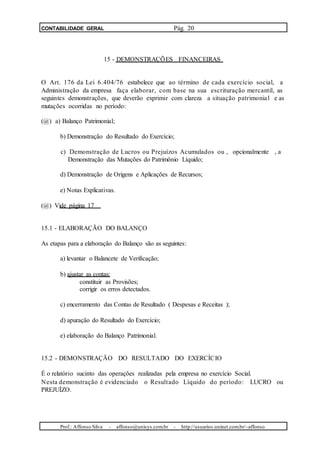 CONTABILIDADE GERAL Pág. 20
15 - DEMONSTRAÇÕES FINANCEIRAS
O Art. 176 da Lei 6.404/76 estabelece que ao término de cada exercício social, a
Administração da empresa faça elaborar, com base na sua escrituração mercantil, as
seguintes demonstrações, que deverão exprimir com clareza a situação patrimonial e as
mutações ocorridas no período:
(@) a) Balanço Patrimonial;
b) Demonstração do Resultado do Exercício;
c) Demonstração de Lucros ou Prejuízos Acumulados ou , opcionalmente , a
Demonstração das Mutações do Patrimônio Líquido;
d) Demonstração de Origens e Aplicações de Recursos;
e) Notas Explicativas.
(@) Vide página 17
15.1 - ELABORAÇÃO DO BALANÇO
As etapas para a elaboração do Balanço são as seguintes:
a) levantar o Balancete de Verificação;
b) ajustar as contas:
constituir as Provisões;
corrigir os erros detectados.
c) encerramento das Contas de Resultado ( Despesas e Receitas );
d) apuração do Resultado do Exercício;
e) elaboração do Balanço Patrimonial.
15.2 - DEMONSTRAÇÃO DO RESULTADO DO EXERCÍCIO
É o relatório sucinto das operações realizadas pela empresa no exercício Social.
Nesta demonstração é evidenciado o Resultado Líquido do período: LUCRO ou
PREJUÍZO.
Prof.: Affonso Silva - affonso@unisys.com.br - http://usuarios.uninet.com.br/~affonso
 