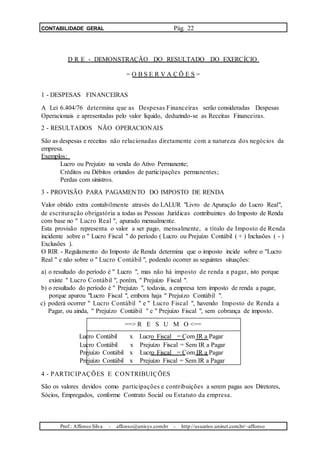 CONTABILIDADE GERAL Pág. 22
D R E - DEMONSTRAÇÃO DO RESULTADO DO EXERCÍCIO
= O B S E R V A Ç Õ E S =
1 - DESPESAS FINANCEIRAS
A Lei 6.404/76 determina que as Despesas Financeiras serão consideradas Despesas
Operacionais e apresentadas pelo valor líquido, deduzindo-se as Receitas Financeiras.
2 - RESULTADOS NÃO OPERACIONAIS
São as despesas e receitas não relacionadas diretamente com a natureza dos negócios da
empresa.
Exemplos:
Lucro ou Prejuízo na venda do Ativo Permanente;
Créditos ou Débitos oriundos de participações permanentes;
Perdas com sinistros.
3 - PROVISÃO PARA PAGAMENTO DO IMPOSTO DE RENDA
Valor obtido extra contabilmente através do LALUR "Livro de Apuração do Lucro Real",
de escrituração obrigatória a todas as Pessoas Jurídicas contribuintes do Imposto de Renda
com base no " Lucro Real ", apurado mensalmente.
Esta provisão representa o valor a ser pago, mensalmente, a título de Imposto de Renda
incidente sobre o " Lucro Fiscal " do período ( Lucro ou Prejuízo Contábil ( + ) Inclusões ( - )
Exclusões ).
O RIR - Regulamento do Imposto de Renda determina que o imposto incide sobre o "Lucro
Real " e não sobre o " Lucro Contábil ", podendo ocorrer as seguintes situações:
a) o resultado do período é " Lucro ", mas não há imposto de renda a pagar, isto porque
existe " Lucro Contábil ", porém, " Prejuízo Fiscal ".
b) o resultado do período é " Prejuízo ", todavia, a empresa tem imposto de renda a pagar,
porque apurou "Lucro Fiscal ", embora haja " Prejuízo Contábil ".
c) poderá ocorrer " Lucro Contábil " e " Lucro Fiscal ", havendo Imposto de Renda a
Pagar, ou ainda, " Prejuízo Contábil " e " Prejuízo Fiscal ", sem cobrança de imposto.
==> R E S U M O <==
Lucro Contábil x Lucro Fiscal = Com IR a Pagar
Lucro Contábil x Prejuízo Fiscal = Sem IR a Pagar
Prejuízo Contábil x Lucro Fiscal = Com IR a Pagar
Prejuízo Contábil x Prejuízo Fiscal = Sem IR a Pagar
4 - PARTICIPAÇÕES E CONTRIBUIÇÕES
São os valores devidos como participações e contribuições a serem pagas aos Diretores,
Sócios, Empregados, conforme Contrato Social ou Estatuto da empresa.
Prof.: Affonso Silva - affonso@unisys.com.br - http://usuarios.uninet.com.br/~affonso
 