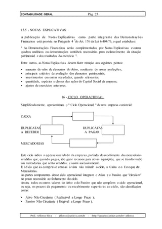 CONTABILIDADE GERAL Pág. 25
15.5 - NOTAS EXPLICATIVAS
A publicação de Notas Explicativas como parte integrante das Demonstrações
o
Financeiras está prevista no Parágrafo 4 do Art. 176 da Lei 6.404/76, o qual estabelece:
" As Demonstrações Financeiras serão complementadas por Notas Explicativas e outros
quadros analíticos ou demonstrações contábeis necessárias para esclarecimento da situação
patrimonial e dos resultados do exercício ".
Entre outros, as Notas Explicativas devem fazer menção aos seguintes pontos:
• aumento de valor de elementos do Ativo, resultante de novas avaliações;
• principais critérios de avaliação dos elementos patrimoniais;
• investimentos em outras sociedades, quando relevantes;
• quantidade, espécies e classes das ações do Capital Social da empresa;
• ajustes de exercícios anteriores.
16 - CICLO OPERACIONAL
Simplificadamente, apresentamos o " Ciclo Operacional " de uma empresa comercial:
CAIXA
DUPLICATAS DUPLICATAS
A RECEBER A PAGAR
MERCADORIAS
Este ciclo indica a operacionalidade da empresa, partindo do recebimento das mercadorias
vendidas que, quando pagas, irão gerar recursos para novas aquisições, que se transformarão
em mercadorias que serão vendidas, e assim sucessivamente.
É óbvio que as compras e vendas à vista vão reduzir o ciclo, a Caixa e o Estoque de
Mercadorias.
As partes componentes desse ciclo operacional integram o Ativo e o Passivo que "circulam"
no prazo necessário ao fechamento do ciclo.
Assim, todos os outros valores do Ativo e do Passivo que não compõem o ciclo operacional,
ou seja, os prazos de pagamento ou recebimento superiores ao ciclo, são classificados
como:
• Ativo Não Circulante ( Realizável a Longo Prazo );
• Passivo Não Circulante ( Exigível a Longo Prazo ).
Prof.: Affonso Silva - affonso@unisys.com.br - http://usuarios.uninet.com.br/~affonso
 