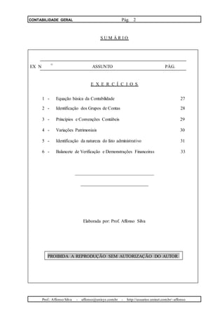 CONTABILIDADE GERAL Pág. 2
S U M Á R I O
. O
EX N ASSUNTO PÁG.
E X E R C Í C I O S
1 - Equação básica da Contabilidade 27
2 - Identificação dos Grupos de Contas 28
3 - Princípios e Convenções Contábeis 29
4 - Variações Patrimoniais 30
5 - Identificação da natureza do fato administrativo 31
6 - Balancete de Verificação e Demonstrações Financeiras 33
___________________________________
______________________________
Elaborada por: Prof. Affonso Silva
PROIBIDA A REPRODUÇÃO SEM AUTORIZAÇÃO DO AUTOR
Prof.: Affonso Silva - affonso@unisys.com.br - http://usuarios.uninet.com.br/~affonso
 