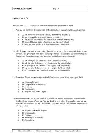 CONTABILIDADE GERAL Pág. 29
o
EXERCÍCIO N . 3
Assinale com “x “ a resposta correta para cada questão apresentada a seguir:
1 – Para que um Princípio Fundamental de Contabilidade seja geralmente aceito, precisa:
( ) A) ser praticado, com exclusividade, no território nacional;
( ) B) ser reconhecido pelas autoridades brasileiras;
( ) C) ser produto do consenso da comunidade contábil internacional;
( ) D) ter credibilidade junto à Secretaria da Receita Federal;
( ) E) gozar da total preferência dos contabilistas brasileiros.
2 - Não devemos misturar as operações da empresa com as do seu proprietário, e, não
devemos nos preocupar com fatos sem importância no conjunto das Demonstrações
Financeiras. Resumidamente, estes conceitos nos indicam, respectivamente:
( ) A) a Convenção da Entidade e a do Conservadorismo;
( ) B) o Princípio da Entidade e a Convenção da Materialidade;
( ) C) os princípios da Entidade e do Regime de Competência;
( ) D) o princípio da Entidade e a Convenção da Objetividade;
( ) E) as Convenções de Conservadorismo e a de Consistência.
3 – A premissa de que a empresa operará indefinidamente caracteriza o princípio da(o):
( ) A) Conservadorismo;
( ) B) Competência de Exercício;
( ) C) Entidade;
( ) D) Continuidade;
( ) E) Registro Pelo Valor Original.
4 - A empresa adquire um veículo por R$ 90.000,00 e o registra exatamente por este valor.
Seu Presidente indaga o " por que " de não lançá-lo pelo valor de mercado, uma vez que
o mesmo está avaliado em R$ 100.000,00 ( Preço de Venda ). O contador baseou-se no
princípio do(a):
( ) A) Registro Pelo Valor Original;
( ) B) Continuidade;
( ) C) Entidade;
( ) D) Atualização Monetária;
( ) E) Consistência.
Prof.: Affonso Silva - affonso@unisys.com.br - http://usuarios.uninet.com.br/~affonso
 