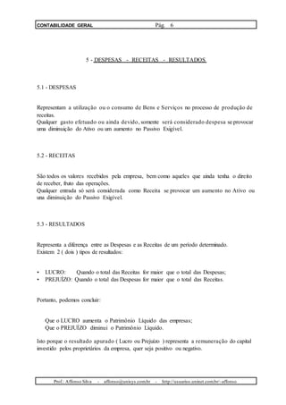 CONTABILIDADE GERAL Pág. 6
5 - DESPESAS - RECEITAS - RESULTADOS
5.1 - DESPESAS
Representam a utilização ou o consumo de Bens e Serviços no processo de produção de
receitas.
Qualquer gasto efetuado ou ainda devido, somente será considerado despesa se provocar
uma diminuição do Ativo ou um aumento no Passivo Exigível.
5.2 - RECEITAS
São todos os valores recebidos pela empresa, bem como aqueles que ainda tenha o direito
de receber, fruto das operações.
Qualquer entrada só será considerada como Receita se provocar um aumento no Ativo ou
una diminuição do Passivo Exigível.
5.3 - RESULTADOS
Representa a diferença entre as Despesas e as Receitas de um período determinado.
Existem 2 ( dois ) tipos de resultados:
• LUCRO: Quando o total das Receitas for maior que o total das Despesas;
• PREJUÍZO: Quando o total das Despesas for maior que o total das Receitas.
Portanto, podemos concluir:
Que o LUCRO aumenta o Patrimônio Líquido das empresas;
Que o PREJUÍZO diminui o Patrimônio Líquido.
Isto porque o resultado apurado ( Lucro ou Prejuízo ) representa a remuneração do capital
investido pelos proprietários da empresa, quer seja positivo ou negativo.
Prof.: Affonso Silva - affonso@unisys.com.br - http://usuarios.uninet.com.br/~affonso
 
