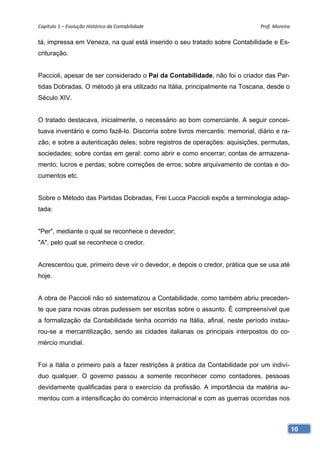 Capítulo 1 – Evolução Histórica da Contabilidade                              Prof. Moreira 

tá, impressa em Veneza, na qual está inserido o seu tratado sobre Contabilidade e Es-
crituração.


Paccioli, apesar de ser considerado o Pai da Contabilidade, não foi o criador das Par-
tidas Dobradas. O método já era utilizado na Itália, principalmente na Toscana, desde o
Século XIV.


O tratado destacava, inicialmente, o necessário ao bom comerciante. A seguir concei-
tuava inventário e como fazê-lo. Discorria sobre livros mercantis: memorial, diário e ra-
zão, e sobre a autenticação deles; sobre registros de operações: aquisições, permutas,
sociedades; sobre contas em geral: como abrir e como encerrar; contas de armazena-
mento; lucros e perdas; sobre correções de erros; sobre arquivamento de contas e do-
cumentos etc.


Sobre o Método das Partidas Dobradas, Frei Lucca Paccioli expôs a terminologia adap-
tada:


"Per", mediante o qual se reconhece o devedor;
"A", pelo qual se reconhece o credor.


Acrescentou que, primeiro deve vir o devedor, e depois o credor, prática que se usa até
hoje.


A obra de Paccioli não só sistematizou a Contabilidade, como também abriu preceden-
te que para novas obras pudessem ser escritas sobre o assunto. É compreensível que
a formalização da Contabilidade tenha ocorrido na Itália, afinal, neste período instau-
rou-se a mercantilização, sendo as cidades italianas os principais interpostos do co-
mércio mundial.


Foi a Itália o primeiro país a fazer restrições à prática da Contabilidade por um indiví-
duo qualquer. O governo passou a somente reconhecer como contadores, pessoas
devidamente qualificadas para o exercício da profissão. A importância da matéria au-
mentou com a intensificação do comércio internacional e com as guerras ocorridas nos



                                                                                            10
 
