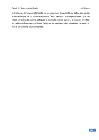 Capítulo 14 – Balancete de Verificação                                     Prof. Moreira 

Outro tipo de erro não evidenciado é a inversão num lançamento, de débito por crédito
e de crédito por débito, simultaneamente. Como exemplo, numa operação em que de-
vesse ser debitada a conta Estoques e creditada a conta Bancos, o contador invertes-
se: debitasse Bancos e creditasse Estoques, os totais do balancete seriam os mesmos,
mas o lançamento estaria incorreto.




                                                                                        100
 