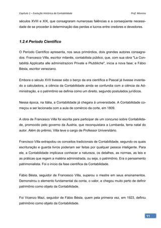 Capítulo 1 – Evolução Histórica da Contabilidade                                Prof. Moreira 

séculos XVIII e XIX, que consagraram numerosas falências e a conseqüente necessi-
dade de se proceder à determinação das perdas e lucros entre credores e devedores.



1.2.4 Período Científico

O Período Científico apresenta, nos seus primórdios, dois grandes autores consagra-
dos: Francesco Villa, escritor milanês, contabilista público, que, com sua obra "La Con-
tabilità Applicatta alle administrazioni Private e Plubbliche", inicia a nova fase; e Fábio
Bésta, escritor veneziano.


Embora o século XVII tivesse sido o berço da era científica e Pascal já tivesse inventa-
do a calculadora, a ciência da Contabilidade ainda se confundia com a ciência da Ad-
ministração, e o patrimônio se definia como um direito, segundo postulados jurídicos.


Nessa época, na Itália, a Contabilidade já chegara à universidade. A Contabilidade co-
meçou a ser lecionada com a aula de comércio da corte, em 1809.


A obra de Francesco Villa foi escrita para participar de um concurso sobre Contabilida-
de, promovido pelo governo da Áustria, que reconquistara a Lombarda, terra natal do
autor. Além do prêmio, Villa teve o cargo de Professor Universitário.


Francisco Villa extrapolou os conceitos tradicionais de Contabilidade, segundo os quais
escrituração e guarda livros poderiam ser feitas por qualquer pessoa inteligente. Para
ele, a Contabilidade implicava conhecer a natureza, os detalhes, as normas, as leis e
as práticas que regem a matéria administrada, ou seja, o patrimônio. Era o pensamento
patrimonialista. Foi o início da fase científica da Contabilidade.


Fábio Bésta, seguidor de Francesco Villa, superou o mestre em seus ensinamentos.
Demonstrou o elemento fundamental da conta, o valor, e chegou muito perto de definir
patrimônio como objeto da Contabilidade.


Foi Vicenzo Mazi, seguidor de Fábio Bésta, quem pela primeira vez, em 1923, definiu
patrimônio como objeto da Contabilidade.


                                                                                              11
 