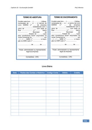 Capítulo 16 – Escrituração Contábil                                                                                               Prof. Moreira 




                      TERMO DE ABERTURA                                             TERMO DE ENCERRAMENTO

           Contém este livro .... (..................) folhas,                 Contém este livro .... (..................) folhas,
           numeradas de ..... a ...., e servirá de                             numeradas de ..... a ...., e serviu de Livro
           Livro DIÁRIO n.º ..... da empresa                                   DIÁRIO             n.º        .....   da     empresa
           ................................, estabelecida com o                ................................, estabelecida com o
           ramo de ........................., com sede na                      ramo de ........................., com sede na
           Rua ......................... n.º ........,      bairro             Rua ......................... n.º ........,      bairro
           .....................,            Município         de              .....................,             Município        de
           ......................., Estado de ..........., cujos               ......................., Estado de ..........., cujos
           atos constitutivos foram arquivados na                              atos constitutivos foram arquivados na
           Junta Comercial do ........................... em                   Junta Comercial do ........................... em
           ..../...../......, NIRE n.º ................. e inscri-             ..../...../......, NIRE n.º ................. e inscri-
           ção no CNPJ sob n.º ........................                        ção no CNPJ sob n.º ........................

           ....................., ....... de .............. de .........       ....................., ....... de .............. de .........

           _________________________________                                   _________________________________
            Titular, administrador ou representante                             Titular, administrador ou representante
                       legal da empresa                                                    legal da empresa

           _________________________________                                   _________________________________
                    Contabilista - CRC                                                  Contabilista - CRC




                                                               Livro Diário


   Data        Títulos das Contas e Histórico                              Código Conta               Débito                    Crédito




                                                                                                                                               113
 