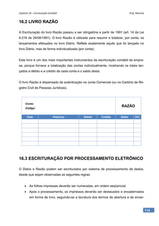 Capítulo 16 – Escrituração Contábil                                            Prof. Moreira 


16.2 LIVRO RAZÃO

A Escrituração do livro Razão passou a ser obrigatória a partir de 1991 (art. 14 da Lei
8.218 de 29/08/1991). O livro Razão é utilizado para resumir e totalizar, por conta, os
lançamentos efetuados no livro Diário. Reflete exatamente aquilo que foi lançado no
livro Diário, mas de forma individualizada (por conta).


Este livro é um dos mais importantes instrumentos da escrituração contábil da empre-
sa, porque fornece a totalização das contas individualmente, mostrando os totais lan-
çados a débito e a crédito de cada conta e o saldo desta.


O livro Razão é dispensado de autenticação na Junta Comercial (ou no Cartório de Re-
gistro Civil de Pessoas Jurídicas).



     Conta:
     Código:
                                                                        RAZÃO

         Data                  Histórico       Débito       Crédito    Saldo        D/C




16.3 ESCRITURAÇÃO POR PROCESSAMENTO ELETRÔNICO

O Diário e Razão podem ser escriturados por sistema de processamento de dados,
desde que sejam observadas as seguintes regras:


     •    As folhas impressas deverão ser numeradas, em ordem seqüencial;
     •    Após o processamento, os impressos deverão ser destacados e encadernados
          em forma de livro, seguindo-se a lavratura dos termos de abertura e de encer-



                                                                                            114
 