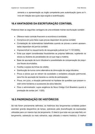 Capítulo 16 – Escrituração Contábil                                              Prof. Moreira 

         ramento e a apresentação ao órgão competente para autenticação (para os li-
         vros em relação aos quais seja exigida a autenticação).



16.4 VANTAGENS DA ESCRITURAÇÃO CONTÁBIL

Podemos listar as seguintes vantagens de uma entidade manter escrituração contábil:


    •    Oferece maior controle financeiro e econômico à entidade;
    •    Comprova em juízo fatos cujas provas dependam de perícia contábil;
    •    Contestação de reclamatórias trabalhistas quando as provas a serem apresen-
         tadas dependam de perícia contábil;
    •    Imprescindível no requerimento de recuperação judicial (Lei 11.101/2005);
    •    Evita que sejam consideradas fraudulentas as próprias falências, sujeitando os
         sócios ou titulares às penalidades da Lei que rege a matéria;
    •    Base de apuração de lucro tributável e possibilidade de compensação de prejuí-
         zos fiscais acumulados;
    •    Facilita o acesso às linhas de crédito;
    •    Distribuição de lucros como alternativa de diminuição de carga tributária;
    •    Prova a sócios que se retiram da sociedade a verdadeira situação patrimonial,
         para fins de apuração de haveres ou venda de participação;
    •    Prova, em juízo, a situação patrimonial na hipótese de questões que possam e-
         xistir entre herdeiros e sucessores de sócio falecido;
    •    Para o administrador, supre exigência do Novo Código Civil Brasileiro quanto á
         prestação de contas (art. 1.020).



16.5 PADRONIZAÇÃO DE HISTÓRICOS

Se não forem previamente definidos, os históricos dos lançamentos contábeis podem
acarretar grande desperdício de tempo, sobretudo pela diversificação de expressões
utilizadas para um mesmo tipo de lançamento. O ideal é que toda vez que seja feito um
lançamento, sobretudo os mais rotineiros, seja utilizado o mesmo histórico. O melhor



                                                                                              115
 