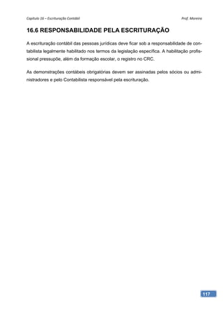 Capítulo 16 – Escrituração Contábil                                            Prof. Moreira 


16.6 RESPONSABILIDADE PELA ESCRITURAÇÃO

A escrituração contábil das pessoas jurídicas deve ficar sob a responsabilidade de con-
tabilista legalmente habilitado nos termos da legislação específica. A habilitação profis-
sional pressupõe, além da formação escolar, o registro no CRC.

As demonstrações contábeis obrigatórias devem ser assinadas pelos sócios ou admi-
nistradores e pelo Contabilista responsável pela escrituração.




                                                                                             117
 