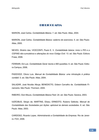 Bibliografia                                                                Prof. Moreira 




                                BIBLIOGRAFIA

MARION, José Carlos. Contabilidade Básica. 7. ed. São Paulo: Atlas, 2004.


MARION, José Carlos. Contabilidade Básica: caderno de exercícios. 5. ed. São Paulo:
Atlas, 2005.


NEVES, Silvério das; VICECONTI, Paulo E. V. Contabilidade básica: inclui o PIS e a
COFINS não-cumulativos e alterações do novo Código Civil. 13. ed. São Paulo: Editora
Frase, 2006.


FERRARI, Ed Luiz. Contabilidade Geral: teoria e 950 questões. 6. ed. São Paulo: Edito-
ra Campus, 2006.


PADOVEZI, Clóvis Luis. Manual de Contabilidade Básica: uma introdução à prática
contábil. 5. ed. São Paulo: Atlas, 2004.


SALAZAR, José Nicolás Albuja; BENEDICTO, Gideon Carvalho de. Contabilidade Fi-
nanceira. São Paulo: Thomson, 2004.


RIBEIRO, Osni Moura. Contabilidade Básica Fácil. 24. ed. São Paulo: Saraiva, 2003.


IUDÍCIBUS, Sérgio de; MARTINS, Eliseu; ERNESTO, Rubens Gelbcke. Manual de
Contabilidade das Sociedades por Ações: aplicável às demais sociedades. 6. ed. São
Paulo: Atlas, 2003.


CARDOSO, Ricardo Lopes. Administrando a Contabilidade da Empresa. Rio de Janei-
ro: FGV, 2006.




                                                                                         118
 