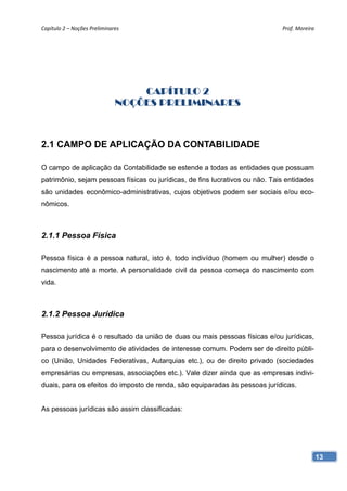 Capítulo 2 – Noções Preliminares                                              Prof. Moreira 




                                  CAPÍTULO 2
                              NOÇÕES PRELIMINARES



2.1 CAMPO DE APLICAÇÃO DA CONTABILIDADE

O campo de aplicação da Contabilidade se estende a todas as entidades que possuam
patrimônio, sejam pessoas físicas ou jurídicas, de fins lucrativos ou não. Tais entidades
são unidades econômico-administrativas, cujos objetivos podem ser sociais e/ou eco-
nômicos.



2.1.1 Pessoa Física

Pessoa física é a pessoa natural, isto é, todo indivíduo (homem ou mulher) desde o
nascimento até a morte. A personalidade civil da pessoa começa do nascimento com
vida.



2.1.2 Pessoa Jurídica

Pessoa jurídica é o resultado da união de duas ou mais pessoas físicas e/ou jurídicas,
para o desenvolvimento de atividades de interesse comum. Podem ser de direito públi-
co (União, Unidades Federativas, Autarquias etc.), ou de direito privado (sociedades
empresárias ou empresas, associações etc.). Vale dizer ainda que as empresas indivi-
duais, para os efeitos do imposto de renda, são equiparadas às pessoas jurídicas.


As pessoas jurídicas são assim classificadas:




                                                                                            13
 