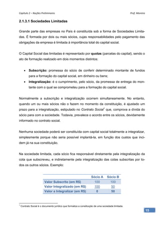 Capítulo 2 – Noções Preliminares                                                                     Prof. Moreira 


2.1.3.1 Sociedades Limitadas

Grande parte das empresas no País é constituída sob a forma de Sociedades Limita-
das. É formada por dois ou mais sócios, cujas responsabilidades pelo pagamento das
obrigações da empresa é limitada à importância total do capital social.


O Capital Social das limitadas é representado por quotas (parcelas do capital), sendo o
ato de formação realizado em dois momentos distintos:


      •    Subscrição: promessa do sócio de conferir determinado montante de fundos
           para a formação do capital social, em dinheiro ou bens;
      •    Integralização: é o cumprimento, pelo sócio, da promessa de entrega do mon-
           tante com o qual se comprometeu para a formação do capital social.


Normalmente a subscrição e integralização ocorrem simultaneamente. No entanto,
quando um ou mais sócios não o fazem no momento da constituição, é ajustado um
prazo para a integralização, estipulado no Contrato Social1 que, comprova a dívida do
sócio para com a sociedade. Todavia, prevalece o acordo entre os sócios, devidamente
informado no contrato social.


Nenhuma sociedade poderá ser constituída com capital social totalmente a integralizar,
simplesmente porque não seria possível implantá-la, em função dos custos que inci-
dem já na sua constituição.


Na sociedade limitada, cada sócio fica responsável diretamente pela integralização da
cota que subscreveu, e indiretamente pela integralização das cotas subscritas por to-
dos os outros sócios. Exemplo:


                                                                    Sócio A        Sócio B
                         Valor Subscrito (em R$)                       100            100
                         Valor Integralizado (em R$)                   100             50
                         Valor a Integralizar (em R$)                   0              50



1
    Contrato Social é o documento jurídico que formaliza a constituição de uma sociedade limitada.
                                                                                                                  15
 