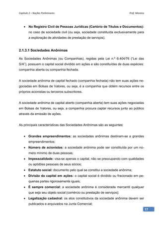 Capítulo 2 – Noções Preliminares                                            Prof. Moreira 




    •   No Registro Civil de Pessoas Jurídicas (Cartório de Títulos e Documentos):
        no caso de sociedade civil (ou seja, sociedade constituída exclusivamente para
        a exploração de atividades de prestação de serviços).


2.1.3.1 Sociedades Anônimas

As Sociedades Anônimas (ou Companhias), regidas pela Lei n.º 6.404/76 (“Lei das
S/A”), possuem o capital social dividido em ações e são constituídas de duas espécies:
companhia aberta ou companhia fechada.


A sociedade anônima de capital fechado (companhia fechada) não tem suas ações ne-
gociadas em Bolsas de Valores, ou seja, é a companhia que obtém recursos entre os
próprios acionistas ou terceiros subscritores.


A sociedade anônima de capital aberto (companhia aberta) tem suas ações negociadas
em Bolsas de Valores, ou seja, a companhia procura captar recursos junto ao público
através da emissão de ações.


As principais características das Sociedades Anônimas são as seguintes:


    • Grandes empreendimentos: as sociedades anônimas destinam-se a grandes
        empreendimentos;
    • Número de acionistas: a sociedade anônima pode ser constituída por um nú-
        mero mínimo de duas pessoas;
    • Impessoalidade: visa-se apenas o capital, não se preocupando com qualidades
        ou aptidões pessoais de seus sócios;
    • Estatuto social: documento pelo qual se constitui a sociedade anônima;
    • Divisão do capital em ações: o capital social é dividido ou fracionado em pe-
        quenas partes rigorosamente iguais;
    • É sempre comercial: a sociedade anônima é considerada mercantil qualquer
        que seja seu objeto social (comércio ou prestação de serviços);
    • Legalização cadastral: os atos constitutivos da sociedade anônima devem ser
        publicados e arquivados na Junta Comercial;
                                                                                         17
 