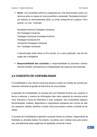 Capítulo 2 – Noções Preliminares                                               Prof. Moreira 


    • Nome: uma sociedade anônima é designada por uma denominação social, jun-
        tando-se antes ou depois do nome escolhido a expressão “Sociedade Anônima”,
        por extenso ou abreviadamente (S/A), ou ainda, antepondo-se a palavra “Com-
        panhia”, ou “Cia.”. Exemplo:


        Sociedade Anônima Tecelagem Campinas
        S/A Tecelagem Campinas
        Tecelagem Campinas Sociedade Anônima
        Tecelagem Campinas S/A
        Companhia Tecelagem Campinas
        Cia. Tecelagem Campinas


        A denominação pode indicar os fins sociais, ou o ramo explorado, mas tal indi-
        cação não é obrigatória;


    • Responsabilidade dos acionistas: a responsabilidade do acionista é absolu-
        tamente limitada, restringindo-se à integralização das ações por ele subscritas.



2.2 CONCEITO DE CONTABILIDADE

A Contabilidade é uma ciência social que estuda e pratica as funções de controle per-
manente e eficiente da gestão do Patrimônio de uma entidade.


A aplicação da Contabilidade na empresa tem por finalidade fornecer aos usuários in-
ternos e externos, o máximo de informações úteis sobre aspectos de natureza econô-
mica, financeira e física do Patrimônio e suas mutações. Isso compreende registros,
demonstrações, análises, diagnósticos e prognósticos expressos sob a forma de rela-
tos, pareceres, tabelas, planilhas e outros meios que possam auxiliar a tomada de de-
cisões.


O conceito de Contabilidade é aplicável a pessoas físicas ou jurídicas, independente da
finalidade ou atividade destas. No entanto, na prática, ela é voltada mais para empre-
sas, principalmente pelas exigências da legislação comercial e fiscal.

                                                                                            18
 