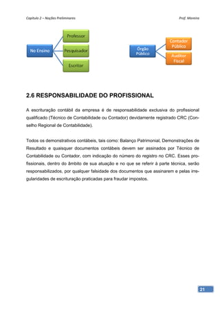 Capítulo 2 – Noções Preliminares                                            Prof. Moreira 




2.6 RESPONSABILIDADE DO PROFISSIONAL

A escrituração contábil da empresa é de responsabilidade exclusiva do profissional
qualificado (Técnico de Contabilidade ou Contador) devidamente registrado CRC (Con-
selho Regional de Contabilidade).


Todos os demonstrativos contábeis, tais como: Balanço Patrimonial, Demonstrações de
Resultado e quaisquer documentos contábeis devem ser assinados por Técnico de
Contabilidade ou Contador, com indicação do número do registro no CRC. Esses pro-
fissionais, dentro do âmbito de sua atuação e no que se referir à parte técnica, serão
responsabilizados, por qualquer falsidade dos documentos que assinarem e pelas irre-
gularidades de escrituração praticadas para fraudar impostos.




                                                                                         21
 