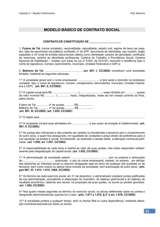 Capítulo 2 – Noções Preliminares                                                                                                           Prof. Moreira 




                               MODELO BÁSICO DE CONTRATO SOCIAL
                                                        SOCIEDADE LIMITADA

                              CONTRATO DE CONSTITUIÇÃO DE _____________________

1. Fulano de Tal, (nome completo), nacionalidade, naturalidade, estado civil, regime de bens (se casa-
do), data de nascimento (se solteiro), profissão, nº do CPF, documento de identidade, seu número, órgão
expedidor e UF onde foi emitida (documentos válidos como identidade: carteira de identidade, certificado
de reservista, carteira de identidade profissional, Carteira de Trabalho e Previdência Social, Carteira
Nacional de Habilitação – modelo com base na Lei nº 9.503, de 23.9.97), domicílio e residência (tipo e
nome do logradouro, número, bairro/distrito, município, Unidade Federativa e CEP) e

2. Beltrano de Tal .................................................. (art. 997, l, CC/2002) constituem uma sociedade
limitada, mediante as seguintes cláusulas:

1.ª A sociedade girará sob o nome empresarial ............................. e terá sede e domicilio na (endereço
completo: tipo, e nome do logradouro, número, complemento, bairro/distrito, município, Unidade Federa-
tiva e CEP). (art. 997, II, CC/2002)

2.ª O capital social será R$ .................................. (............................... reais) dividido em .............. quotas
de valor nominal R$ .............. (................ reais), integralizadas, neste ato em moeda corrente do País,
pelos sócios:

Fulano de Tal .................nº de quotas............. R$....................
Beltrano de Tal............... nº de quotas............. R$....................
(art. 997, III, CC/2002) (art. 1.055, CC/2002)

3.ª O objeto será ............................................................................................................................................

4.ª A sociedade iniciará suas atividades em ...................... e seu prazo de duração é indeterminado. (art.
997, II, CC/2002)

5.ª As quotas são indivisíveis e não poderão ser cedidas ou transferidas a terceiros sem o consentimento
do outro sócio, a quem fica assegurado, em igualdade de condições e preço direito de preferência para a
sua aquisição se postas à venda, formalizando, se realizada a cessão delas, a alteração contratual perti-
nente. (art. 1.056, art. 1.057, CC/2002)

6.ª A responsabilidade de cada sócio é restrita ao valor de suas quotas, mas todos respondem solidari-
amente pela integralização do capital social. (art. 1.052, CC/2002)

7.ª A administração da sociedade caberá ................................................. com os poderes e atribuições
de........................................... autorizado o uso do nome empresarial, vedado, no entanto, em ativida-
des estranhas ao interesse social ou assumir obrigações seja em favor de qualquer dos quotistas ou de
terceiros, bem como onerar ou alienar bens imóveis da sociedade, sem autorização do outro sócio. (arti-
gos 997, Vl; 1.013. 1.015, 1064, CC/2002)

8.ª Ao término da cada exercício social, em 31 de dezembro, o administrador prestará contas justificadas
de sua administração, procedendo à elaboração do inventário, do balanço patrimonial e do balanço de
resultado econômico, cabendo aos sócios, na proporção de suas quotas, os lucros ou perdas apurados.
(art. 1.065, CC/2002)

9.ª Nos quatro meses seguintes ao término do exercício social, os sócios deliberarão sobre as contas e
designarão administrador(es) quando for o caso. (arts. 1.071 e 1.072, § 2o e art. 1.078, CC/2002)

10.ª A sociedade poderá a qualquer tempo, abrir ou fechar filial ou outra dependência, mediante altera-
ção contratual assinada por todos os sócios.

                                                                                                                                                                 22
 