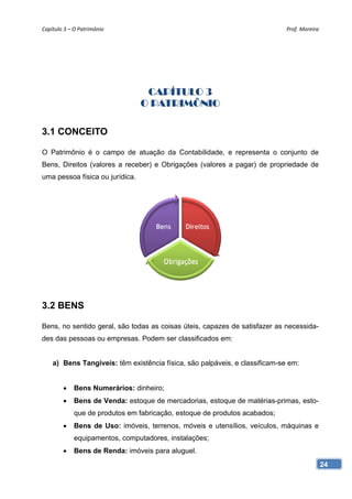 Capítulo 3 – O Patrimônio                                                    Prof. Moreira




                                  CAPÍTULO 3
                                 O PATRIMÔNIO

3.1 CONCEITO

O Patrimônio é o campo de atuação da Contabilidade, e representa o conjunto de
Bens, Direitos (valores a receber) e Obrigações (valores a pagar) de propriedade de
uma pessoa física ou jurídica.




3.2 BENS

Bens, no sentido geral, são todas as coisas úteis, capazes de satisfazer as necessida-
des das pessoas ou empresas. Podem ser classificados em:


    a) Bens Tangíveis: têm existência física, são palpáveis, e classificam-se em:


        •    Bens Numerários: dinheiro;
        •    Bens de Venda: estoque de mercadorias, estoque de matérias-primas, esto-
             que de produtos em fabricação, estoque de produtos acabados;
        •    Bens de Uso: imóveis, terrenos, móveis e utensílios, veículos, máquinas e
             equipamentos, computadores, instalações;
        •    Bens de Renda: imóveis para aluguel.
                                                                                             24
 