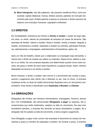 Capítulo 3 – O Patrimônio                                                      Prof. Moreira

    b) Bens Intangíveis: não são palpáveis, não possuem existência física, como por
        exemplo: capital intelectual, marcas, direitos autorais, patentes de invenção (do-
        cumento pelo qual o Estado garante a pessoa ou empresa o direito exclusivo de
        explorar uma invenção), franquias, copyrights e softwares.



3.3 DIREITOS

Em Contabilidade, entende-se por Direito ou Direito a receber, o poder de exigir algu-
ma coisa, ou ainda, valores de propriedade da empresa em posse de terceiros. São
exemplos de direitos: valores a receber, títulos a receber, contas a receber, aluguéis a
receber, promissórias a receber, duplicatas a receber (ou clientes), aplicações financei-
ras, adiantamentos a empregados, adiantamentos a fornecedores, ações, etc.


Após um mês de trabalho, desde que o colaborador ou empregado seja mensalista, o
mesmo tem o direito de receber seu salário ou ordenado. Dessa forma, salários a rece-
ber é um direito. Se uma empresa deposita uma determinada quantia numa conta cor-
rente, ela possui o direito de sacar essa importância a qualquer tempo. Assim, dinheiro
depositado em bancos é um direito a receber.


Numa empresa, o direito a receber mais comum é o proveniente das vendas a prazo,
quando o pagamento pelo cliente não é efetuado no ato, mas no futuro. A empresa
vendedora emite um título de crédito denominado Duplicata como um documento com-
probatório. Esse direito é classificado como Duplicatas a Receber ou Clientes.



3.4 OBRIGAÇÕES
Obrigações são dívidas com terceiros (fornecedores, empregados, Governo, bancos
etc.). Em Contabilidade, são denominadas Obrigações a pagar ou exigíveis, isto é,
compromissos que serão reclamados, exigidos na data do vencimento. No caso dum
empréstimo bancário, a empresa fica devendo ao banco (empréstimo a pagar). Se a
obrigação não for quitada na data de vencimento, o banco exigirá o pagamento.


Uma Obrigação a pagar muito comum nas empresas é decorrente da compra de mer-
cadorias a prazo (o contrário de duplicatas a receber). Ao comprar a prazo, a empresa

                                                                                               25
 