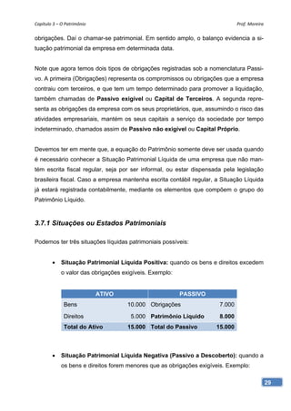 Capítulo 3 – O Patrimônio                                                      Prof. Moreira

obrigações. Daí o chamar-se patrimonial. Em sentido amplo, o balanço evidencia a si-
tuação patrimonial da empresa em determinada data.


Note que agora temos dois tipos de obrigações registradas sob a nomenclatura Passi-
vo. A primeira (Obrigações) representa os compromissos ou obrigações que a empresa
contraiu com terceiros, e que tem um tempo determinado para promover a liquidação,
também chamadas de Passivo exigível ou Capital de Terceiros. A segunda repre-
senta as obrigações da empresa com os seus proprietários, que, assumindo o risco das
atividades empresariais, mantém os seus capitais a serviço da sociedade por tempo
indeterminado, chamados assim de Passivo não exigível ou Capital Próprio.


Devemos ter em mente que, a equação do Patrimônio somente deve ser usada quando
é necessário conhecer a Situação Patrimonial Líquida de uma empresa que não man-
tém escrita fiscal regular, seja por ser informal, ou estar dispensada pela legislação
brasileira fiscal. Caso a empresa mantenha escrita contábil regular, a Situação Líquida
já estará registrada contabilmente, mediante os elementos que compõem o grupo do
Patrimônio Líquido.



3.7.1 Situações ou Estados Patrimoniais

Podemos ter três situações líquidas patrimoniais possíveis:


        •    Situação Patrimonial Líquida Positiva: quando os bens e direitos excedem
             o valor das obrigações exigíveis. Exemplo:


                             ATIVO                        PASSIVO
              Bens                    10.000 Obrigações                7.000

              Direitos                 5.000 Patrimônio Líquido        8.000
              Total do Ativo          15.000 Total do Passivo         15.000



        •    Situação Patrimonial Líquida Negativa (Passivo a Descoberto): quando a
             os bens e direitos forem menores que as obrigações exigíveis. Exemplo:

                                                                                               29
 
