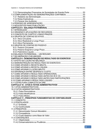 Capítulo 1 – Evolução Histórica da Contabilidade                                                                Prof. Moreira 

  7.2.2 Demonstrações Financeiras de Sociedades de Grande Porte ......................... 53
7.3 COMPLEMENTAÇÃO ÀS DEMONSTRAÇÕES CONTÁBEIS ................................ 53
  7.3.1 Relatório da Administração ............................................................................... 53
  7.3.2 Notas Explicativas ............................................................................................. 54
  7.3.3 Parecer dos Auditores....................................................................................... 54
7.4 PERÍODO DE APRESENTAÇÃO ............................................................................ 54
7.5 REQUISITOS PARA PUBLICAÇÃO ........................................................................ 55
CAPÍTULO 8 - BALANÇO PATRIMONIAL .................................................................. 57
8.1 INTRODUÇÃO ........................................................................................................ 57
8.2 ORIGENS E APLICAÇÕES DE RECURSOS.......................................................... 58
8.3 CONCEITO DE CURTO E LONGO PRAZOS ......................................................... 58
8.4 GRUPOS DE CONTAS DO ATIVO ......................................................................... 59
  8.4.1 Ativo Circulante ................................................................................................. 60
  8.4.2 Ativo Realizável a Longo Prazo ........................................................................ 60
  8.4.3 Ativo Permanente.............................................................................................. 61
8.5 GRUPOS DE CONTAS DO PASSIVO .................................................................... 61
  8.5.1 Passivo Circulante ............................................................................................ 62
  8.5.2 Passivo Exigível a Longo Prazo ........................................................................ 62
  8.5.3 Patrimônio Líquido ............................................................................................ 62
8.6 BALANÇO PATRIMONIAL – UM RESUMO ............................................................ 63
8.7 DELIBERAÇÃO CVM 488/2005 .............................................................................. 63
CAPÍTULO 9 - DEMONSTRAÇÃO DO RESULTADO DO EXERCÍCIO ...................... 64
9.1 EFEITO DO LUCRO NO BALANÇO ....................................................................... 64
9.2 DEMONSTRAÇÃO DO RESULTADO DO EXERCÍCIO .......................................... 66
9.3 COMO APURAR A RECEITA BRUTA..................................................................... 66
9.4 COMO APURAR A RECEITA LÍQUIDA .................................................................. 66
9.5 COMO APURAR O LUCRO BRUTO ....................................................................... 68
9.6 DIFERENÇA ENTRE DESPESA E CUSTO ............................................................ 68
9.7 COMO APURAR O RESULTADO OPERACIONAL ................................................ 69
9.8 COMO APURAR O RESULTADO ANTES DO IR E CS .......................................... 70
9.9 COMO APURAR O RESULTADO ANTES DAS PARTICIPAÇÕES ........................ 71
9.10 COMO APURAR O RESULTADO LÍQUIDO ......................................................... 72
9.11 ESTRUTURA COMPLETA DA DRE...................................................................... 73
CAPÍTULO 10 - ATOS E FATOS ADMINISTRATIVOS ............................................... 74
10.1 ATOS ADMINISTRATIVOS ................................................................................... 74
10.2 FATOS ADMINISTRATIVOS ................................................................................. 74
  10.2.1 Fatos Permutativos ......................................................................................... 75
  10.2.2 Fatos Modificativos ......................................................................................... 76
  10.2.3 Fatos Mistos .................................................................................................... 76
CAPÍTULO 11 - PRINCÍPIOS FUNDAMENTAIS DE CONTABILIDADE ..................... 78
11.1 CONCEITO ............................................................................................................ 78
11.2 POSTULADOS ...................................................................................................... 78
  11.2.1 Entidade .......................................................................................................... 78
  11.2.2 Continuidade ................................................................................................... 79
11.3 PRINCÍPIOS .......................................................................................................... 79
  11.3.1 Denominador Comum Monetário .................................................................... 79
  11.3.2 Competência ................................................................................................... 79
  11.3.3 Custo Histórico como Base de Valor............................................................... 80
11.4 CONVENÇÕES ..................................................................................................... 80
  11.4.1 Objetividade .................................................................................................... 80
  11.4.2 Conservadorismo ou Prudência ...................................................................... 80

                                                                                                                                  3
 