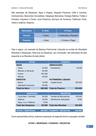 Capítulo 5 – Contas de Resultado                                                  Prof. Moreira 

São exemplos de Despesas: Água e Esgoto; Aluguéis Passivos; Café e Lanches;
Combustíveis; Descontos Concedidos; Despesas Bancárias; Energia Elétrica; Fretes e
Carretos; Impostos e Taxas; Juros Passivos; Serviços de Terceiros; Telefones; Orde-
nados e salários; Seguros.



               Operações             A Vista                     A Prazo

                  Receita            + Caixa             + Duplicatas a Receber

                 Despesa             – Caixa                 + Contas a Pagar



Veja a seguir, um exemplo de Balanço Patrimonial, incluindo as contas de Resultado
(Receitas e Despesas). Note que as Despesas, por convenção, são elencadas do lado
esquerdo e as Receitas do lado direito:


                          ATIVO                              PASSIVO
       BENS                                    OBRIGAÇÕES
         Caixa                       20.000     Empréstimo                      35.000
         Mercad. p/ Revenda          50.000
         Imóvel                     200.000
         Móveis                      50.000
       DIREITOS                                PATRIMÔNIO LÍQUIDO
         Banco                       10.000     Capital Social              300.000
         Aplicação Financeira        30.000
       Total do Ativo               360.000 Total do Passivo                335.000

                       DESPESAS                              RECEITAS
         Custo Merc. Vendidas        50.000     Vendas de Mercadorias       100.000
         Salários                    25.000     Rendimento Aplicações            5.000
         Água, Luz e Telefone         5.000
       Total das Despesas            80.000 Total das Receitas              105.000

       ATIVO + DESPESAS             440.000 PASSIVO + RECEITAS              440.000


Como apresentado acima, podemos expressar da seguinte forma a equação contábil:


                         ATIVO + DESPESAS = PASSIVO + RECEITAS
                                                                                               37
 