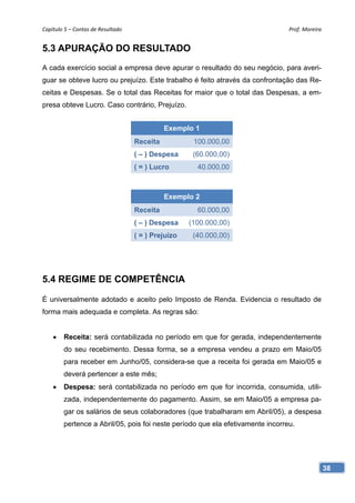 Capítulo 5 – Contas de Resultado                                                Prof. Moreira 


5.3 APURAÇÃO DO RESULTADO
A cada exercício social a empresa deve apurar o resultado do seu negócio, para averi-
guar se obteve lucro ou prejuízo. Este trabalho é feito através da confrontação das Re-
ceitas e Despesas. Se o total das Receitas for maior que o total das Despesas, a em-
presa obteve Lucro. Caso contrário, Prejuízo.


                                              Exemplo 1
                                    Receita           100.000,00
                                    ( – ) Despesa     (60.000,00)
                                    ( = ) Lucro        40.000,00



                                              Exemplo 2
                                    Receita            60.000,00
                                    ( – ) Despesa    (100.000,00)
                                    ( = ) Prejuízo    (40.000,00)




5.4 REGIME DE COMPETÊNCIA

É universalmente adotado e aceito pelo Imposto de Renda. Evidencia o resultado de
forma mais adequada e completa. As regras são:


    •   Receita: será contabilizada no período em que for gerada, independentemente
        do seu recebimento. Dessa forma, se a empresa vendeu a prazo em Maio/05
        para receber em Junho/05, considera-se que a receita foi gerada em Maio/05 e
        deverá pertencer a este mês;
    •   Despesa: será contabilizada no período em que for incorrida, consumida, utili-
        zada, independentemente do pagamento. Assim, se em Maio/05 a empresa pa-
        gar os salários de seus colaboradores (que trabalharam em Abril/05), a despesa
        pertence a Abril/05, pois foi neste período que ela efetivamente incorreu.




                                                                                             38
 