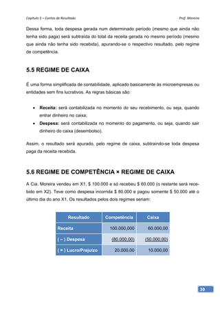 Capítulo 5 – Contas de Resultado                                         Prof. Moreira 

Dessa forma, toda despesa gerada num determinado período (mesmo que ainda não
tenha sido paga) será subtraída do total da receita gerada no mesmo período (mesmo
que ainda não tenha sido recebida), apurando-se o respectivo resultado, pelo regime
de competência.



5.5 REGIME DE CAIXA

É uma forma simplificada de contabilidade, aplicado basicamente às microempresas ou
entidades sem fins lucrativos. As regras básicas são:


    •   Receita: será contabilizada no momento do seu recebimento, ou seja, quando
        entrar dinheiro no caixa;
    •   Despesa: será contabilizada no momento do pagamento, ou seja, quando sair
        dinheiro do caixa (desembolso).

Assim, o resultado será apurado, pelo regime de caixa, subtraindo-se toda despesa
paga da receita recebida.



5.6 REGIME DE COMPETÊNCIA × REGIME DE CAIXA
A Cia. Moreira vendeu em X1, $ 100.000 e só recebeu $ 60.000 (o restante será rece-
bido em X2). Teve como despesa incorrida $ 80.000 e pagou somente $ 50.000 até o
último dia do ano X1. Os resultados pelos dois regimes seriam:



                           Resultado       Competência      Caixa

                    Receita                 100.000,000     60.000,00

                    ( – ) Despesa            (80.000,00)   (50.000,00)

                    ( = ) Lucro/Prejuízo      20.000,00     10.000,00




                                                                                      39
 