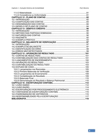 Capítulo 1 – Evolução Histórica da Contabilidade                                                             Prof. Moreira 

  11.4.3 Materialidade .................................................................................................. 81
  11.4.4 Consistência ou Uniformidade ........................................................................ 81
CAPÍTULO 12 - PLANO DE CONTAS ......................................................................... 82
12.1 INTRODUÇÃO ...................................................................................................... 82
12.2 CODIFICAÇÃO DAS CONTAS ............................................................................. 83
12.3 DENOMINAÇÃO DAS CONTAS ........................................................................... 84
12.4 MODELO DE PLANO DE CONTAS ...................................................................... 84
CAPÍTULO 13 - DÉBITO E CRÉDITO .......................................................................... 90
13.1 INTRODUÇÃO ...................................................................................................... 90
13.2 MÉTODO DAS PARTIDAS DOBRADAS............................................................... 90
13.3 NATUREZA DAS CONTAS ................................................................................... 90
13.4 RAZONETE ........................................................................................................... 92
13.5 EXEMPLO PRÁTICO ............................................................................................ 93
CAPÍTULO 14 - BALANCETE DE VERIFICAÇÃO ...................................................... 97
14.1 INTRODUÇÃO ...................................................................................................... 97
14.2 EXEMPLO DE BALANCETE ................................................................................. 97
14.3 IDENTIFICAÇÃO DO ERRO ................................................................................. 99
14.4 ERROS NÃO DETECTADOS................................................................................ 99
CAPÍTULO 15 - APURAÇÃO DO RESULTADO ........................................................ 101
15.1 CONTAS DE RESULTADO ................................................................................. 101
15.2 CONTABILIZAÇÃO DAS CONTAS DE RESULTADO ........................................ 101
15.3 LANÇAMENTOS DE ENCERRAMENTO ............................................................ 102
15.4 APURAÇÃO DO RESULTADO ........................................................................... 103
15.5 CONTABILIZAÇÃO DO RESULTADO ................................................................ 103
15.6 ESTUDO DE CASO............................................................................................. 105
  15.6.1 Lançamentos nos Razonetes ........................................................................ 105
  15.6.2 Primeiro Balancete de Verificação ................................................................ 108
  15.6.3 Lançamentos de Encerramento .................................................................... 109
  15.6.4 Contabilização do Resultado ........................................................................ 109
  15.6.5 Balancete Final ............................................................................................. 110
  15.6.6 Demonstração do Resultado e Balanço Patrimonial ..................................... 110
CAPÍTULO 16 - ESCRITURAÇÃO CONTÁBIL .......................................................... 112
16.1 LIVRO DIÁRIO .................................................................................................... 112
16.2 LIVRO RAZÃO .................................................................................................... 114
16.3 ESCRITURAÇÃO POR PROCESSAMENTO ELETRÔNICO ............................. 114
16.4 VANTAGENS DA ESCRITURAÇÃO CONTÁBIL ................................................ 115
16.5 PADRONIZAÇÃO DE HISTÓRICOS ................................................................... 115
16.6 RESPONSABILIDADE PELA ESCRITURAÇÃO ................................................. 117
BIBLIOGRAFIA........................................................................................................... 118




                                                                                                                               4
 