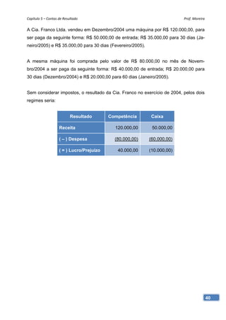 Capítulo 5 – Contas de Resultado                                          Prof. Moreira 

A Cia. Franco Ltda. vendeu em Dezembro/2004 uma máquina por R$ 120.000,00, para
ser paga da seguinte forma: R$ 50.000,00 de entrada; R$ 35.000,00 para 30 dias (Ja-
neiro/2005) e R$ 35.000,00 para 30 dias (Fevereiro/2005).


A mesma máquina foi comprada pelo valor de R$ 80.000,00 no mês de Novem-
bro/2004 a ser paga da seguinte forma: R$ 40.000,00 de entrada; R$ 20.000,00 para
30 dias (Dezembro/2004) e R$ 20.000,00 para 60 dias (Janeiro/2005).


Sem considerar impostos, o resultado da Cia. Franco no exercício de 2004, pelos dois
regimes seria:


                           Resultado       Competência      Caixa

                    Receita                  120.000,00      50.000,00

                    ( – ) Despesa            (80.000,00)    (60.000,00)

                    ( = ) Lucro/Prejuízo      40.000,00     (10.000,00)




                                                                                       40
 