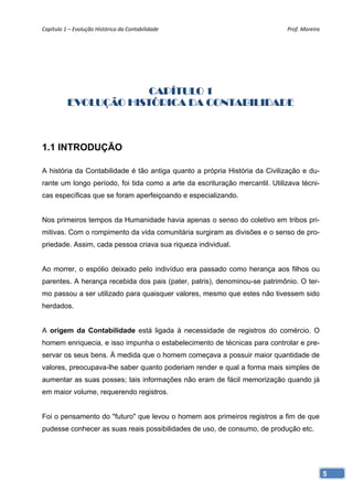 Capítulo 1 – Evolução Histórica da Contabilidade                             Prof. Moreira 




                       CAPÍTULO 1
          EVOLUÇÃO HISTÓRICA DA CONTABILIDADE



1.1 INTRODUÇÃO

A história da Contabilidade é tão antiga quanto a própria História da Civilização e du-
rante um longo período, foi tida como a arte da escrituração mercantil. Utilizava técni-
cas específicas que se foram aperfeiçoando e especializando.


Nos primeiros tempos da Humanidade havia apenas o senso do coletivo em tribos pri-
mitivas. Com o rompimento da vida comunitária surgiram as divisões e o senso de pro-
priedade. Assim, cada pessoa criava sua riqueza individual.


Ao morrer, o espólio deixado pelo indivíduo era passado como herança aos filhos ou
parentes. A herança recebida dos pais (pater, patris), denominou-se patrimônio. O ter-
mo passou a ser utilizado para quaisquer valores, mesmo que estes não tivessem sido
herdados.


A origem da Contabilidade está ligada à necessidade de registros do comércio. O
homem enriquecia, e isso impunha o estabelecimento de técnicas para controlar e pre-
servar os seus bens. À medida que o homem começava a possuir maior quantidade de
valores, preocupava-lhe saber quanto poderiam render e qual a forma mais simples de
aumentar as suas posses; tais informações não eram de fácil memorização quando já
em maior volume, requerendo registros.


Foi o pensamento do "futuro" que levou o homem aos primeiros registros a fim de que
pudesse conhecer as suas reais possibilidades de uso, de consumo, de produção etc.




                                                                                              5
 