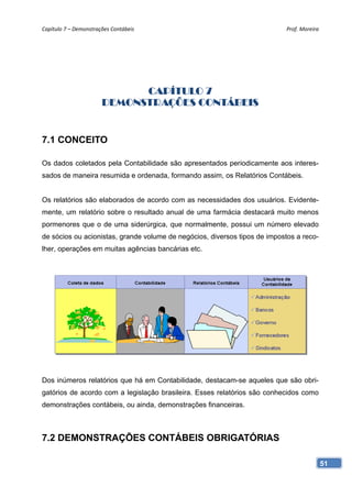 Capítulo 7 – Demonstrações Contábeis                                        Prof. Moreira 




                             CAPÍTULO 7
                       DEMONSTRAÇÕES CONTÁBEIS


7.1 CONCEITO

Os dados coletados pela Contabilidade são apresentados periodicamente aos interes-
sados de maneira resumida e ordenada, formando assim, os Relatórios Contábeis.


Os relatórios são elaborados de acordo com as necessidades dos usuários. Evidente-
mente, um relatório sobre o resultado anual de uma farmácia destacará muito menos
pormenores que o de uma siderúrgica, que normalmente, possui um número elevado
de sócios ou acionistas, grande volume de negócios, diversos tipos de impostos a reco-
lher, operações em muitas agências bancárias etc.




Dos inúmeros relatórios que há em Contabilidade, destacam-se aqueles que são obri-
gatórios de acordo com a legislação brasileira. Esses relatórios são conhecidos como
demonstrações contábeis, ou ainda, demonstrações financeiras.



7.2 DEMONSTRAÇÕES CONTÁBEIS OBRIGATÓRIAS

                                                                                         51
 