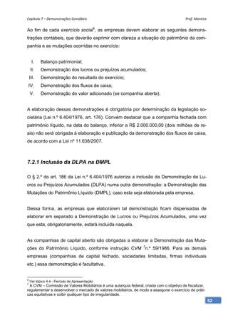Capítulo 7 – Demonstrações Contábeis                                                       Prof. Moreira 

Ao fim de cada exercício social6, as empresas devem elaborar as seguintes demons-
trações contábeis, que deverão exprimir com clareza a situação do patrimônio da com-
panhia e as mutações ocorridas no exercício:


     I.    Balanço patrimonial;
    II.    Demonstração dos lucros ou prejuízos acumulados;
    III.   Demonstração do resultado do exercício;
IV.        Demonstração dos fluxos de caixa;
    V.     Demonstração do valor adicionado (se companhia aberta).


A elaboração dessas demonstrações é obrigatória por determinação da legislação so-
cietária (Lei n.º 6.404/1976, art. 176). Convém destacar que a companhia fechada com
patrimônio líquido, na data do balanço, inferior a R$ 2.000.000,00 (dois milhões de re-
ais) não será obrigada à elaboração e publicação da demonstração dos fluxos de caixa,
de acordo com a Lei nº 11.638/2007.



7.2.1 Inclusão da DLPA na DMPL

O § 2.º do art. 186 da Lei n.º 6.404/1976 autoriza a inclusão da Demonstração de Lu-
cros ou Prejuízos Acumulados (DLPA) numa outra demonstração: a Demonstração das
Mutações do Patrimônio Líquido (DMPL), caso esta seja elaborada pela empresa.


Dessa forma, as empresas que elaborarem tal demonstração ficam dispensadas de
elaborar em separado a Demonstração de Lucros ou Prejuízos Acumulados, uma vez
que esta, obrigatoriamente, estará incluída naquela.


As companhias de capital aberto são obrigadas a elaborar a Demonstração das Muta-
ções do Patrimônio Líquido, conforme instrução CVM 7n.º 59/1986. Para as demais
empresas (companhias de capital fechado, sociedades limitadas, firmas individuais
etc.) essa demonstração é facultativa.


6
    Ver tópico 4.4 - Período de Apresentação
7
  A CVM – Comissão de Valores Mobiliários é uma autarquia federal, criada com o objetivo de fiscalizar,
regulamentar e desenvolver o mercado de valores mobiliários, de modo a assegurar o exercício de práti-
cas equitativas e coibir qualquer tipo de irregularidade.
                                                                                                          52
 