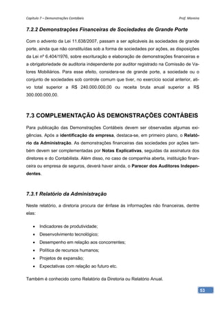 Capítulo 7 – Demonstrações Contábeis                                         Prof. Moreira 


7.2.2 Demonstrações Financeiras de Sociedades de Grande Porte

Com o advento da Lei 11.638/2007, passam a ser aplicáveis às sociedades de grande
porte, ainda que não constituídas sob a forma de sociedades por ações, as disposições
da Lei nº 6.404/1976, sobre escrituração e elaboração de demonstrações financeiras e
a obrigatoriedade de auditoria independente por auditor registrado na Comissão de Va-
lores Mobiliários. Para esse efeito, considera-se de grande porte, a sociedade ou o
conjunto de sociedades sob controle comum que tiver, no exercício social anterior, ati-
vo total superior a R$ 240.000.000,00 ou receita bruta anual superior a R$
300.000.000,00.



7.3 COMPLEMENTAÇÃO ÀS DEMONSTRAÇÕES CONTÁBEIS
Para publicação das Demonstrações Contábeis devem ser observadas algumas exi-
gências. Após a identificação da empresa, destaca-se, em primeiro plano, o Relató-
rio da Administração. As demonstrações financeiras das sociedades por ações tam-
bém devem ser complementadas por Notas Explicativas, seguidas da assinatura dos
diretores e do Contabilista. Além disso, no caso de companhia aberta, instituição finan-
ceira ou empresa de seguros, deverá haver ainda, o Parecer dos Auditores Indepen-
dentes.



7.3.1 Relatório da Administração

Neste relatório, a diretoria procura dar ênfase às informações não financeiras, dentre
elas:

    •   Indicadores de produtividade;
    •   Desenvolvimento tecnológico;
    •   Desempenho em relação aos concorrentes;
    •   Política de recursos humanos;
    •   Projetos de expansão;
    •   Expectativas com relação ao futuro etc.

Também é conhecido como Relatório da Diretoria ou Relatório Anual.

                                                                                           53
 