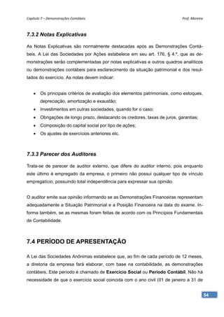 Capítulo 7 – Demonstrações Contábeis                                         Prof. Moreira 



7.3.2 Notas Explicativas

As Notas Explicativas são normalmente destacadas após as Demonstrações Contá-
beis. A Lei das Sociedades por Ações estabelece em seu art. 176, § 4.º, que as de-
monstrações serão complementadas por notas explicativas e outros quadros analíticos
ou demonstrações contábeis para esclarecimento da situação patrimonial e dos resul-
tados do exercício. As notas devem indicar:


    •   Os principais critérios de avaliação dos elementos patrimoniais, como estoques,
        depreciação, amortização e exaustão;
    •   Investimentos em outras sociedades, quando for o caso;
    •   Obrigações de longo prazo, destacando os credores, taxas de juros, garantias;
    •   Composição do capital social por tipo de ações;
    •   Os ajustes de exercícios anteriores etc.



7.3.3 Parecer dos Auditores

Trata-se de parecer de auditor externo, que difere do auditor interno, pois enquanto
este último é empregado da empresa, o primeiro não possui qualquer tipo de vínculo
empregatício, possuindo total independência para expressar sua opinião.


O auditor emite sua opinião informando se as Demonstrações Financeiras representam
adequadamente a Situação Patrimonial e a Posição Financeira na data do exame. In-
forma também, se as mesmas foram feitas de acordo com os Princípios Fundamentais
de Contabilidade.



7.4 PERÍODO DE APRESENTAÇÃO

A Lei das Sociedades Anônimas estabelece que, ao fim de cada período de 12 meses,
a diretoria da empresa fará elaborar, com base na contabilidade, as demonstrações
contábeis. Este período é chamado de Exercício Social ou Período Contábil. Não há
necessidade de que o exercício social coincida com o ano civil (01 de janeiro a 31 de


                                                                                          54
 