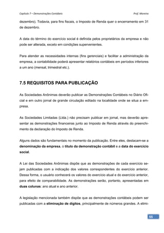 Capítulo 7 – Demonstrações Contábeis                                        Prof. Moreira 

dezembro). Todavia, para fins fiscais, o Imposto de Renda quer o encerramento em 31
de dezembro.


A data do término do exercício social é definida pelos proprietários da empresa e não
pode ser alterada, exceto em condições supervenientes.


Para atender as necessidades internas (fins gerenciais) e facilitar a administração da
empresa, a contabilidade poderá apresentar relatórios contábeis em períodos inferiores
a um ano (mensal, trimestral etc.).



7.5 REQUISITOS PARA PUBLICAÇÃO

As Sociedades Anônimas deverão publicar as Demonstrações Contábeis no Diário Ofi-
cial e em outro jornal de grande circulação editado na localidade onde se situa a em-
presa.


As Sociedades Limitadas (Ltda.) não precisam publicar em jornal, mas deverão apre-
sentar as demonstrações financeiras junto ao Imposto de Renda através do preenchi-
mento da declaração do Imposto de Renda.


Alguns dados são fundamentais no momento da publicação. Entre eles, destacam-se a
denominação da empresa, o título da demonstração contábil e a data do exercício
social.


A Lei das Sociedades Anônimas dispõe que as demonstrações de cada exercício se-
jam publicadas com a indicação dos valores correspondentes do exercício anterior.
Dessa forma, o usuário conhecerá os valores do exercício atual e do exercício anterior,
para efeito de comparabilidade. As demonstrações serão, portanto, apresentadas em
duas colunas: ano atual e ano anterior.


A legislação mencionada também dispõe que as demonstrações contábeis podem ser
publicadas com a eliminação de dígitos, principalmente de números grandes. A elimi-



                                                                                          55
 